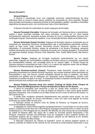 Temas de Ecologia
58
Savana (Cerrado?)
Savana Estépica
A Savana é conceituada como uma vegetação xeromorfa, preferencialmente de clima
estacional (mais ou menos 6 meses secos), podendo ser encontrada em clima ombrófilo. Reveste
solos lixiviados aluminizados e apresenta sinúsias de hemicriptófitos, geófitos, caméfitos e fanerófitos
oligotróficos de pequeno porte, com ocorrência por toda a Zona Neotropical.
A Savana (Cerrado) foi subdividida em quatro subgrupos de formação:
Savana Florestada (Cerradão): Subgrupo de formação com fisionomia típica e característica,
restrita a áreas areníticas lixiviadas com solos profundos, ocorrendo em um clima tropical
eminentemente estacional. Apresenta sinúsias lenhosas de micro e nanofanerófitos tortuosos com
ramificação irregular. Extremamente repetitiva, a sua composição florística reflete-se de Norte a Sul.
Savana Arborizada (Campo Cerrado): Subgrupo de formação natural ou antropizado que se
caracteriza por apresentar fisionomia nanofanerofítica rala e hemicriptofítica graminóide contínua,
sujeito ao fogo anual. Estas sinúsias dominantes formam fisionomia raquítica em terrenos
degradados. A composição florística, apesar de semelhante à da Savana Florestada, apresenta
ecotipos dominantes que caracterizam o ambiente de acordo com o espaço geográfico. É encontrada
nos seguintes Estados: Amapá, Roraima, Pará, Maranhão, Piauí, Ceará, Minas Gerais, São Paulo e
Paraná.
Savana Parque: Subgrupo de formação constituído essencialmente por um estrato
graminóide, integrado por hemicriptófitos e geófitos de florística natural ou antropizada, entremeado
por nanofanerófitos isolados, com conotação típica de um ―parque inglês‖. A Savana Parque de
natureza antrópica é encontrada em todo o País, e é a natural nas seguintes áreas: Ilha de Marajó,
Pantanal e Sul Mato-grossense, Araguaia e Ilha do Bananal.
Savana Gramíneo-Lenhosa (Campo): Prevalecem nesta fisionomia, quando natural, os
gramados entremeados por plantas lenhosas raquíticas, que ocupam extensas áreas dominadas por
hemicriptófitos e que, aos poucos, quando manejados através do fogo ou pastoreio, vão sendo
substituídos por geófitos que se distinguem por apresentar colmos subterrâneos, portanto mais
resistentes ao pisoteio do gado e ao fogo. A composição florística é bastante diversificada, sendo as
plantas lenhosas seus ecotipos mais representativos.
Savana Estépica (Savanas secas e/ou úmidas: Caatinga do Sertão Árido, Campos de
Roraima, Chaco Sul Matogrossense e Parque de Espinilho da Barra do Rio Quaraí).
O termo foi empregado para denominar a área do ―sertão árido nordestino‖ com dupla
estacionalidade, uma área disjunta no norte do Estado de Roraima e duas outras áreas também
disjuntas chaquenhas, uma no extremo sul do Mato Grosso do Sul e outra na barra do Rio Quaraí, no
Rio Grande do Sul.
O sertão árido nordestino apresenta freqüentemente dois períodos secos anuais, um com
longo déficit hídrico seguido de chuvas intermitentes e outro com seca curta seguido de chuvas
torrenciais que podem faltar durante anos.
A disjunção situada no extremo norte do Estado de Roraima, na Chapada de Surumu,
encontra-se bastante antropizada.
A vegetação do ―Chaco Boreal argentino-paraguaio-boliviano‖ é encontrada em sua face úmida
desde a confluência do Rio Apa com o Rio Paraguai, prossegue comprimida entre a ―cuesta‖ da serra
da Bodoquena e o Rio Paraguai até seu afluente, Rio Miranda, de onde avança até as proximidades
de cidade de Miranda (MS). Daí segue até a cidade de Corumbá sempre flanqueando o Rio
Paraguai, revestindo morretes pré-cambrianos ricos em manganês e ferro, podendo também ser
encontrada dispersa até as margens do Rio Guaporé, afluente do Rio Mamoré já em território
Amazônico, no Estado de Mato Grosso.
A disjunção chaqueana do ―Parque do Espinilho‖ ocorre na planície alagável situada no
extremo sudoeste do Estado do Rio Grande do Sul. Encontra-se ainda bastante preservado e seus
 