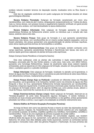 Temas de Ecologia
59
ecotipos naturais revestem terrenos de deposição recente, localizados entre os Rios Quaraí e
Uruguai.
Este tipo de vegetação subdivide-se em quatro subgrupos de formações situados em áreas
geomorfológicas diferentes.
Savana Estépica Florestada: Subgrupo de formação caracterizado por micro e/ou
nanofanerófitos, com média de até 5 metros, ultrapassando excepcionalmente os 7 metros de altura,
mais ou menos densos, com grossos troncos e esgalhamento bastante ramificado em geral provido
de espinhos e/ou acúleos, com total decidualidade na época desfavorável.
Savana Estépica Arborizada: Este subgrupo de formação apresenta as mesmas
características florísticas da fitofisionomia anterior, porém os indivíduos que o compõe são mais
baixos, existindo claros entre eles.
Savana Estépica Parque: Este grupo de formação é o que apresenta características
fisionômicas mais típicas, com nanofanerófitos de um mesmo ecotipo bastante espaçados, como se
fossem plantados, isto porque apresentam uma pseudoordenação de plantas lenhosas raquíticas,
sobre denso tapete gramíneo-lenhoso de hemicriptófitos e caméfitos.
Savana Estépica Gramíneo-lenhosa: Este grupo de formação, também conhecido como
campo espinhoso, apresenta características florísticas e fisionômicas bem típicas, tais como um
extenso tapete graminoso salpicado de plantas lenhosas anãs espinhosas.
Estepe (Campos Gerais Planálticos e Campanha Gaúcha)
Esta área subtropical, onde as plantas são submetidas à dupla estacionalidade (uma
fisiológica, provocada pelo frio das frentes polares, e outra seca, mais curta, com déficit hídrico),
apresenta uma homologia fitofisionômica. Apesar de atualmente estas áreas estarem bastante
antropizadas, pode-se separá-las em três subgrupos de formação, situados em dois grandes tipos de
relevo: o pediplano gaúcho e o planalto meridional.
Estepe Arborizada: Este subgrupo de formação, localizado no planalto sul-rio-grandense, é
divisor de águas dos Rios Camaquã e Ibicuí e caracteriza-se pela dominância de solos rasos litólicos,
com afloramentos rochosos, medianamente profundos.
Estepe Parque (Campo Sujo ou Parkland): Localizada em diferentes áreas nos Planaltos
das Araucárias, sul-rio-grandense e da Campanha, também ocorre nos divisores de águas dos Rios
Ibirapuitá e Ibicuí da Cruz, apresentando fitofisionomia formada basicamente por nanofanerófitos
freqüentes e dispersos regularmente. O estrato graminoso é dominado pelas mesmas formas de vida
do subgrupo de formação anterior, além de algumas terófitas que, como plantas anuais, alteram o
visual do Parque, imprimindo-lhe nuances de cor e de valor agrostológico.
Estepe Gramíneo-lenhosa (Campo Limpo): Neste subgrupo de formação, observam-se as
―florestas-de-galeria‖ de porte baixo flanqueando algumas drenagens. O estrato herbáceo é
constituído por duas sinúsias graminóides: dos hemicriptófitos e a dos geófitos, ambas apresentando
pilosidade nas folhas e colmos, o que sugere uma adaptação ao ambiente relativamente seco.
Sistema Edáfico de Primeira Ocupação (Formações Pioneiras)
Ao longo do litoral, bem como nas planícies fluviais e mesmo ao redor das depressões aluviais
(pântanos, lagunas e lagoas), há, freqüentemente, terrenos instáveis cobertos por uma vegetação,
em constante sucessão, de terófitos, criptófitos (geófitos e/ou hidrófitos), hemicriptófitos, caméfitos e
nanofanerófitos. Trata-se de uma vegetação de primeira ocupação de caráter edáfico.
Vegetação com influência marinha (Restinga): As comunidades vegetais, que recebem
influência direta das águas do mar, apresentam, como gêneros característicos da praia a Ramirea e
Salicornia. Em áreas mais altas afetadas pelas marés equicionais, ocorrem as conhecidas Ipomea
pes-caprae e Canavalea rosea, além dos gêneros Paspalum e Hydrocotyle. As duas primeiras são
 