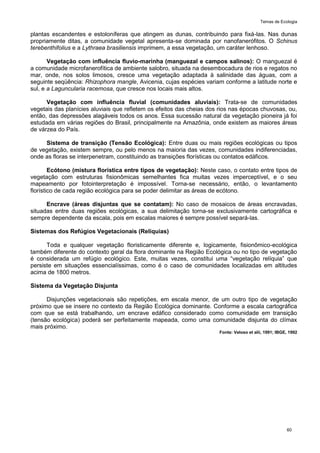 Temas de Ecologia
60
plantas escandentes e estoloníferas que atingem as dunas, contribuindo para fixá-las. Nas dunas
propriamente ditas, a comunidade vegetal apresenta-se dominada por nanofanerófitos. O Schinus
terebenthifolius e a Lythraea brasiliensis imprimem, a essa vegetação, um caráter lenhoso.
Vegetação com influência fluvio-marinha (manguezal e campos salinos): O manguezal é
a comunidade microfanerofítica de ambiente salobro, situada na desembocadura de rios e regatos no
mar, onde, nos solos limosos, cresce uma vegetação adaptada à salinidade das águas, com a
seguinte seqüência: Rhizophora mangle, Avicenia, cujas espécies variam conforme a latitude norte e
sul, e a Laguncularia racemosa, que cresce nos locais mais altos.
Vegetação com influência fluvial (comunidades aluviais): Trata-se de comunidades
vegetais das planícies aluviais que refletem os efeitos das cheias dos rios nas épocas chuvosas, ou,
então, das depressões alagáveis todos os anos. Essa sucessão natural da vegetação pioneira já foi
estudada em várias regiões do Brasil, principalmente na Amazônia, onde existem as maiores áreas
de várzea do País.
Sistema de transição (Tensão Ecológica): Entre duas ou mais regiões ecológicas ou tipos
de vegetação, existem sempre, ou pelo menos na maioria das vezes, comunidades indiferenciadas,
onde as floras se interpenetram, constituindo as transições florísticas ou contatos edáficos.
Ecótono (mistura florística entre tipos de vegetação): Neste caso, o contato entre tipos de
vegetação com estruturas fisionômicas semelhantes fica muitas vezes imperceptível, e o seu
mapeamento por fotointerpretação é impossível. Torna-se necessário, então, o levantamento
florístico de cada região ecológica para se poder delimitar as áreas de ecótono.
Encrave (áreas disjuntas que se contatam): No caso de mosaicos de áreas encravadas,
situadas entre duas regiões ecológicas, a sua delimitação torna-se exclusivamente cartográfica e
sempre dependente da escala, pois em escalas maiores é sempre possível separá-las.
Sistemas dos Refúgios Vegetacionais (Relíquias)
Toda e qualquer vegetação floristicamente diferente e, logicamente, fisionômico-ecológica
também diferente do contexto geral da flora dominante na Região Ecológica ou no tipo de vegetação
é considerada um refúgio ecológico. Este, muitas vezes, constitui uma ―vegetação relíquia‖ que
persiste em situações essencialíssimas, como é o caso de comunidades localizadas em altitudes
acima de 1800 metros.
Sistema da Vegetação Disjunta
Disjunções vegetacionais são repetições, em escala menor, de um outro tipo de vegetação
próximo que se insere no contexto da Região Ecológica dominante. Conforme a escala cartográfica
com que se está trabalhando, um encrave edáfico considerado como comunidade em transição
(tensão ecológica) poderá ser perfeitamente mapeada, como uma comunidade disjunta do clímax
mais próximo.
Fonte: Veloso et alii, 1991; IBGE, 1992
 