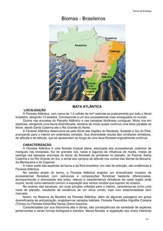Temas de Ecologia
61
Biomas - Brasileiros
MATA ATLÂNTICA
LOCALIZAÇÃO
A Floresta Atlântica, com cerca de 1,5 milhão de km² estende-se praticamente por todo o litoral
brasileiro, atingindo 13 estados. Corresponde a um dos ecossistemas mais ameaçados no mundo.
Ocorre nas encostas do Planalto Atlântico e nas baixadas litorâneas contíguas. Muito rica em
espécies, abrigando uma fauna diversificada, recobria de modo quase contínuo uma faixa paralela ao
litoral, desde Santa Catarina até o Rio Grande do Norte.
A Floresta Atlântica desenvolve-se pelo litoral das regiões do Nordeste, Sudeste e Sul do País,
avançando para o interior em extensões variadas. Sua diversidade resulta das condições climáticas,
de altitude e de latitude, que se apresentam ao longo de uma faixa florestal originalmente contínua.
CARACTERIZAÇÃO
A Floresta Atlântica é uma floresta tropical plena, associada aos ecossistemas costeiros de
mangues nas enseadas, foz de grandes rios, baías e lagunas de influência de marés, matas de
restinga nas baixadas arenosas do litoral, às florestas de pinheirais no planalto, do Paraná, Santa
Catarina e do Rio Grande do Sul, e ainda aos campos de altitude nos cumes das Serras da Bocaina,
da Mantiqueira e do Caparaó.
A maior parte das espécies da fauna e da flora brasileira, em vias de extinção, são endêmicas à
Floresta Atlântica.
No sentido amplo do termo, a Floresta Atlântica engloba um diversificado mosaico de
ecossistemas florestais com estruturas e composições florísticas bastante diferenciadas,
acompanhando a diversidade dos solos, relevos e características climáticas da vasta região onde
ocorre, tendo como elemento comum a exposição aos ventos úmidos que sopram do oceano.
No reverso das escarpas, em suas porções voltadas para o interior, caracteriza-se como uma
mata de planalto, resultante da existência de um clima úmido, mas com estacionalidade bem
marcada.
Assim, na Reserva da Biosfera da Floresta Atlântica, além de algumas paisagens em graus
diversificados de antropização, englobam-se variados hábitats: Floresta Perenifólia Higrófila Costeira
(Torres) ou Floresta Ombrófila Densa (Serra Gaúcha).
Caracterizadas por sua fisionomia alta e densa, são conseqüências da variedade de espécies
pertencentes a várias formas biológicas e estratos. Nessa floresta, a vegetação dos níveis inferiores
 
