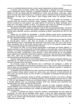Temas de Ecologia
62
vive em um ambiente bastante sombrio e úmido, sempre dependente do estrato superior.
O grande número de lianas, epífitas, fetos arborescentes e palmeiras dá a esta floresta um
caráter tipicamente tropical. Segundo a Legislação Ambiental que definiu os limites da Floresta
Atlântica no RS, ela começa pelo Rio Mampituba em Torres, indo até Osório, onde sobe a Serra
Geral, incluindo toda a Serra Gaúcha e aí, novamente, desce o Itaimbezinho até as nascentes do Rio
Mampituba. Ou seja, todo o Litoral Norte e Serra Gaúcha estão dentro da chamada Floresta
Atlântica.
Os ambientes do Litoral Norte são muito sensíveis porque ainda estão em formação. A
natureza ainda não terminou de fazê-los. Dunas, restingas, banhados, lagoas, campos e matas
formam corredores de vida silvestre, com papel definido na harmonia da região. Exemplos são a
gralha azul, que planta o pinhão na Serra, e os pássaros que comem as sementes da figueira e
semeiam, com sua defecação, futuras mudas de figueira em todo o Litoral Norte.
Atualmente cerca de 80 milhões de pessoas, mais de 50% da população brasileira, vive nessa
área que, além de abrigar a maioria das cidades e regiões metropolitanas do País, sedia também os
grandes pólos industriais, químicos, petroleiros e portuários do Brasil, respondendo por 80% do PIB
nacional.
Apesar de sua história de devastação, a Floresta Atlântica ainda possui remanescentes
florestais de extrema beleza e importância que contribuem para que o Brasil seja considerado o país
de maior diversidade biológica do planeta.
Em relação à ocupação e utilização da Floresta Atlântica, a floresta nativa deu lugar às culturas
de cana-de-açúcar, cacau e café, além da pecuária, da floresta cultivada e dos pólos de
desenvolvimento urbano. A devastação das matas teve início ainda no séc. XVI, com o ciclo do pau-
brasil, progredindo até os dias atuais quando restam cerca de 5% da cobertura florestal original
(quase que exclusivamente nas vertentes da Serra do Mar).
Em fevereiro de 1993, um novo decreto regulamentou a exploração da Floresta Atlântica. O
decreto aumentou a área de dimensão da Floresta Atlântica a ser preservada, antes restrita à faixa
litorânea. Ao contrário da legislação anterior, que praticamente proibia qualquer forma de utilização
econômica da região, considerando a área intocável, o texto atual permite que as comunidades
locais mantenham a exploração tradicional de algumas culturas por uma economia de subsistência.
Além disso, prevê que os estados, municípios e Organizações Não-Governamentais (ONG's)
também participem da fiscalização do ecossistema.
Estudos revelam que em cinco anos o Brasil perdeu 533 mil hectares de Floresta Atlântica com
derrubada de 1,07 bilhão de árvores. Calcula-se também que de 1990 até 1993 mais de 316.888
hectares de florestas foram derrubadas.
As principais causas do desmatamento são a proliferação das pastagens, o plantio de
eucaliptos e a implantação de monoculturas comerciais como a soja e a cana. Essa diversidade, ao
mesmo tempo em que representa uma excepcional riqueza de patrimônio genético e paisagístico,
torna a mata externamente frágil.
O resultado atual da destruição de quase 5 séculos de colonização, da expansão agrícola e da
urbana florestas úmidas adentro, passou por vários ciclos, que marcaram o desenvolvimento do
País, como o da cana-de-açúcar, do ouro, do café e, na atualidade, da expansão da agricultura e da
industrialização.
O ambiente é superúmido, devido às grandes quantidades de árvores, que tornam a floresta
mais fechada. O clima é tropical, com influência oceânica, com precipitação anual que varia de 1.000
a 1.750 mm. Não bastasse o fato de ser uma floresta tropical, com vários ecossistemas associados,
a Floresta Atlântica teve sua diversidade biológica ainda mais ampliada pela intensidade das
transformações que sofreu ao longo dos últimos anos.
Especialmente durante o período quaternário, marcado por fortes mudanças climáticas, a
Floresta Atlântica viveu momentos de forte retração durante as glaciações, resistindo, fragmentada,
apenas em alguns locais conhecidos como "refúgios do pleistoceno", quando as condições climáticas
eram mais amenas.
O relevo é constituído por colinas e planícies costeiras, acompanhadas por uma cadeia de
montanhas. Os solos são de fertilidade média, porém, a área com relevo acidentado constitui
limitação forte para uso intensivo das terras com cultivos anuais. Mas no interior da floresta o solo é
pobre, que se mantém pela decomposição acelerada de matéria orgânica proveniente dos restos
vegetais que caem no chão.
 