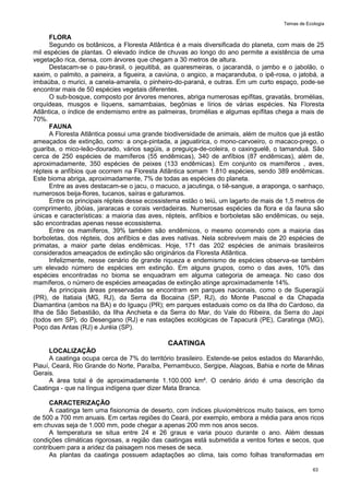 Temas de Ecologia
63
FLORA
Segundo os botânicos, a Floresta Atlântica é a mais diversificada do planeta, com mais de 25
mil espécies de plantas. O elevado índice de chuvas ao longo do ano permite a existência de uma
vegetação rica, densa, com árvores que chegam a 30 metros de altura.
Destacam-se o pau-brasil, o jequitibá, as quaresmeiras, o jacarandá, o jambo e o jabolão, o
xaxim, o palmito, a paineira, a figueira, a caviúna, o angico, a maçaranduba, o ipê-rosa, o jatobá, a
imbaúba, o murici, a canela-amarela, o pinheiro-do-paraná, e outras. Em um curto espaço, pode-se
encontrar mais de 50 espécies vegetais diferentes.
O sub-bosque, composto por árvores menores, abriga numerosas epífitas, gravatás, bromélias,
orquídeas, musgos e líquens, samambaias, begônias e lírios de várias espécies. Na Floresta
Atlântica, o índice de endemismo entre as palmeiras, bromélias e algumas epífitas chega a mais de
70%.
FAUNA
A Floresta Atlântica possui uma grande biodiversidade de animais, além de muitos que já estão
ameaçados de extinção, como: a onça-pintada, a jaguatirica, o mono-carvoeiro, o macaco-prego, o
guariba, o mico-leão-dourado, vários sagüis, a preguiça-de-coleira, o caxinguelê, o tamanduá. São
cerca de 250 espécies de mamíferos (55 endêmicas), 340 de anfíbios (87 endêmicas), além de,
aproximadamente, 350 espécies de peixes (133 endêmicas). Em conjunto os mamíferos , aves,
répteis e anfíbios que ocorrem na Floresta Atlântica somam 1.810 espécies, sendo 389 endêmicas.
Este bioma abriga, aproximadamente, 7% de todas as espécies do planeta.
Entre as aves destacam-se o jacu, o macuco, a jacutinga, o tiê-sangue, a araponga, o sanhaço,
numerosos beija-flores, tucanos, saíras e gaturamos.
Entre os principais répteis desse ecossistema estão o teiú, um lagarto de mais de 1,5 metros de
comprimento, jibóias, jararacas e corais verdadeiras. Numerosas espécies da flora e da fauna são
únicas e características: a maioria das aves, répteis, anfíbios e borboletas são endêmicas, ou seja,
são encontradas apenas nesse ecossistema.
Entre os mamíferos, 39% também são endêmicos, o mesmo ocorrendo com a maioria das
borboletas, dos répteis, dos anfíbios e das aves nativas. Nela sobrevivem mais de 20 espécies de
primatas, a maior parte delas endêmicas. Hoje, 171 das 202 espécies de animais brasileiros
considerados ameaçados de extinção são originários da Floresta Atlântica.
Infelizmente, nesse cenário de grande riqueza e endemismo de espécies observa-se também
um elevado número de espécies em extinção. Em alguns grupos, como o das aves, 10% das
espécies encontradas no bioma se enquadram em alguma categoria de ameaça. No caso dos
mamíferos, o número de espécies ameaçadas de extinção atinge aproximadamente 14%.
As principais áreas preservadas se encontram em parques nacionais, como o de Superagüi
(PR), de Itatiaia (MG, RJ), da Serra da Bocaina (SP, RJ), do Monte Pascoal e da Chapada
Diamantina (ambos na BA) e do Iguaçu (PR); em parques estaduais como os da Ilha do Cardoso, da
Ilha de São Sebastião, da Ilha Anchieta e da Serra do Mar, do Vale do Ribeira, da Serra do Japi
(todos em SP), do Desengano (RJ) e nas estações ecológicas de Tapacurá (PE), Caratinga (MG),
Poço das Antas (RJ) e Juréia (SP).
CAATINGA
LOCALIZAÇÃO
A caatinga ocupa cerca de 7% do território brasileiro. Estende-se pelos estados do Maranhão,
Piauí, Ceará, Rio Grande do Norte, Paraíba, Pernambuco, Sergipe, Alagoas, Bahia e norte de Minas
Gerais.
A área total é de aproximadamente 1.100.000 km². O cenário árido é uma descrição da
Caatinga - que na língua indígena quer dizer Mata Branca.
CARACTERIZAÇÃO
A caatinga tem uma fisionomia de deserto, com índices pluviométricos muito baixos, em torno
de 500 a 700 mm anuais. Em certas regiões do Ceará, por exemplo, embora a média para anos ricos
em chuvas seja de 1.000 mm, pode chegar a apenas 200 mm nos anos secos.
A temperatura se situa entre 24 e 26 graus e varia pouco durante o ano. Além dessas
condições climáticas rigorosas, a região das caatingas está submetida a ventos fortes e secos, que
contribuem para a aridez da paisagem nos meses de seca.
As plantas da caatinga possuem adaptações ao clima, tais como folhas transformadas em
 