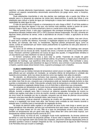 Temas de Ecologia
64
espinhos, cutículas altamente impermeáveis, caules suculentos etc. Todas essas adaptações lhes
conferem um aspecto característico denominado xeromorfismo (do grego xeros, seco, e morphos,
forma, aspecto).
Duas adaptações importantes à vida das plantas nas caatingas são a queda das folhas na
estação seca e a presença de sistemas de raízes bem desenvolvidos. A perda das folhas é uma
adaptação para reduzir a perda de água por transpiração e raízes bem desenvolvidas aumentam a
capacidade de obter água do solo.
O mês do período seco é agosto e a temperatura do solo chega a 60oC. O sol forte acelera a
evaporação da água das lagoas e rios que, nos trechos mais estreitos, secam e param de correr.
Quando chega o verão, as chuvas encharcam a terra e o verde toma conta da região.
Mesmo quando chove, o solo raso e pedregoso não consegue armazenar a água que cai e a
temperatura elevada (médias entre 25o
C e 29o
C) provoca intensa evaporação. Por isso, somente em
algumas áreas próximas às serras, onde a abundância de chuvas é maior, a agricultura se torna
possível.
Na longa estiagem, os sertões são, muitas vezes, semi-desertos e nublados, mas sem chuva.
O vento seco e quente não refresca, incomoda. A vegetação adaptou-se ao clima para se proteger.
As folhas, por exemplo, são finas, ou inexistentes. Algumas plantas armazenam água, como os
cactos, outras se caracterizam por terem raízes praticamente na superfície do solo para absorver o
máximo da chuva.
Os cerca de 20 milhões de brasileiros que vivem nos 800 mil km2
de Caatinga nem sempre
podem contar com as chuvas de verão. Quando não chove, o homem do sertão e sua família sofrem
muito. Precisam caminhar quilômetros em busca da água dos açudes. A irregularidade climática é
um dos fatores que mais interferem na vida do sertanejo.
O homem complicou ainda mais a dura vida no sertão. Fazendas de criação de gado
começaram a ocupar o cenário na época do Brasil colônia. Os primeiros a chegar pouco entendiam a
fragilidade da Caatinga, cuja aparência árida denuncia uma falsa solidez. Para combater a seca,
foram construídos açudes para abastecer de água os homens, seus animais e suas lavouras. Desde
o Império, quando essas obras tiveram início, o governo prossegue com o trabalho.
CLIMA E HIDROGRAFIA
Enquanto que as médias mensais de temperatura variam pouco na região, sendo mais afetadas
pela altitude que por variações em insolação, as variações diárias de temperatura e umidade são
bastante pronunciadas, tanto nas áreas de planície como nas regiões mais altas do planalto.
No planalto, os afloramentos rochosos mais expostos, sujeitos à ação dos ventos e outros
fatores, podem experimentar temperaturas muito baixas e próximas ou abaixo de zero grau durante
as noites mais frias do ano, enquanto que a temperatura pode ser bastante elevada durante os dias
quentes e ensolarados do verão. Esta grande variação local de temperatura e umidade durante o dia
influencia bastante a vegetação destas áreas, e é um forte fator a determinar sua composição.
As variações em temperatura são muito menos extremas durante a estação chuvosa, e também
durante certos períodos quando a neblina se forma, especialmente à noite nas áreas de maior
altitude, durante a estação seca. Não é incomum se observar pesadas formações de nuvens ou
neblina nas regiões mais altas no início da manhã, durante a estação seca, o que resulta em menos
de cinco horas de insolação por dia no planalto, enquanto que as áreas de planície circunvizinhas
possuem uma taxa mais alta de insolação diária, sete horas ou mais.
Ao amanhecer, pode-se observar a presença de orvalho em abundância cobrindo o solo, as
rochas e a vegetação nos locais mais altos. Isto fornece certa umidade ao solo mesmo durante a
estação seca, e contribui para a manutenção da vegetação da área.
As áreas de planície estão sujeitas a um período de seca muito mais longo e severo que as
áreas planálticas mais elevadas, período que normalmente dura sete meses, mas que às vezes pode
chegar a até doze meses em um ano. Não só a taxa de precipitação anual é mais baixa, como
também as temperaturas são em geral mais altas. Estas áreas têm clima semi-árido tropical, com
temperaturas médias mensais ficando acima de 22°C.
Quando chove, no início do ano, a paisagem muda muito rapidamente. As árvores cobrem-se
de folhas e o solo fica forrado de pequenas plantas. A fauna volta a engordar. Através de caminhos
diversos, os rios regionais saem das bordas das chapadas, percorrem extensas depressões entre os
planaltos quentes e secos e acabam chegando ao mar, ou engrossando as águas do São Francisco
e do Parnaíba (rios que cruzam a Caatinga).
 
