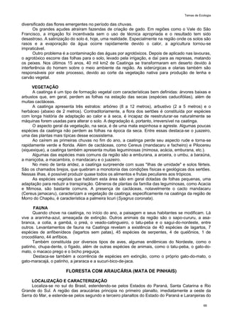Temas de Ecologia
66
diversificado das flores emergentes no período das chuvas.
Os grandes açudes atraíram fazendas de criação de gado. Em regiões como o Vale do São
Francisco, a irrigação foi incentivada sem o uso de técnica apropriada e o resultado tem sido
desastroso. A salinização do solo é, hoje, uma realidade. Especialmente na região onde os solos são
rasos e a evaporação da água ocorre rapidamente devido o calor, a agricultura tornou-se
impraticável.
Outro problema é a contaminação das águas por agrotóxicos. Depois de aplicado nas lavouras,
o agrotóxico escorre das folhas para o solo, levado pela irrigação, e daí para as represas, matando
os peixes. Nos últimos 15 anos, 40 mil km2 de Caatinga se transformaram em deserto devido à
interferência do homem sobre o meio ambiente da região. As siderúrgicas e olarias também são
responsáveis por este processo, devido ao corte da vegetação nativa para produção de lenha e
carvão vegetal.
VEGETAÇÃO
A caatinga é um tipo de formação vegetal com características bem definidas: árvores baixas e
arbustos que, em geral, perdem as folhas na estação das secas (espécies caducifólias), além de
muitas cactáceas.
A caatinga apresenta três estratos: arbóreo (8 a 12 metros), arbustivo (2 a 5 metros) e o
herbáceo (abaixo de 2 metros). Contraditoriamente, a flora dos sertões é constituída por espécies
com longa história de adaptação ao calor e à seca, é incapaz de reestruturar-se naturalmente se
máquinas forem usadas para alterar o solo. A degradação é, portanto, irreversível na caatinga.
O aspecto geral da vegetação, na seca, é de uma mata espinhosa e agreste. Algumas poucas
espécies da caatinga não perdem as folhas na época da seca. Entre essas destaca-se o juazeiro,
uma das plantas mais típicas desse ecossistema.
Ao caírem as primeiras chuvas no fim do ano, a caatinga perde seu aspecto rude e torna-se
rapidamente verde e florida. Além de cactáceas, como Cereus (mandacaru e facheiro) e Pilocereu
(xiquexique), a caatinga também apresenta muitas leguminosas (mimosa, acácia, emburana, etc.).
Algumas das espécies mais comuns da região são a emburana, a aroeira, o umbu, a baraúna,
a maniçoba, a macambira, o mandacaru e o juazeiro.
No meio de tanta aridez, a caatinga surpreende com suas "ilhas de umidade" e solos férteis.
São os chamados brejos, que quebram a monotonia das condições físicas e geológicas dos sertões.
Nessas ilhas, é possível produzir quase todos os alimentos e frutas peculiares aos trópicos.
As espécies vegetais que habitam esta área são em geral dotadas de folhas pequenas, uma
adaptação para reduzir a transpiração. Gêneros de plantas da família das leguminosas, como Acacia
e Mimosa, são bastante comuns. A presença de cactáceas, notavelmente o cacto mandacaru
(Cereus jamacaru), caracterizam a vegetação de caatinga; especificamente na caatinga da região de
Morro do Chapéu, é característica a palmeira licuri (Syagrus coronata).
FAUNA
Quando chove na caatinga, no início do ano, a paisagem e seus habitantes se modificam. Lá
vive a ararinha-azul, ameaçada de extinção. Outros animais da região são o sapo-cururu, a asa-
branca, a cotia, a gambá, o preá, o veado-catingueiro, o tatu-peba e o sagui-do-nordeste, entre
outros. Levantamentos de fauna na Caatinga revelam a existência de 40 espécies de lagartos, 7
espécies de anfibenídeos (lagartos sem patas), 45 espécies de serpentes, 4 de quelônios, 1 de
crocodiliano, 44 anfíbios.
Também constituída por diversos tipos de aves, algumas endêmicas do Nordeste, como o
patinho, chupa-dente, o fígado, além de outras espécies de animais, como o tatu-peba, o gato-do-
mato, o macaco prego e o bicho preguiça.
Destaca-se também a ocorrência de espécies em extinção, como o próprio gato-do-mato, o
gato-maracajá, o patinho, a jararaca e a sucuri-bico-de-jaca.
FLORESTA COM ARAUCÁRIA (MATA DE PINHAIS)
LOCALIZAÇÃO E CARACTERIZAÇÃO
Localiza-se no sul do Brasil, estendendo-se pelos Estados do Paraná, Santa Catarina e Rio
Grande do Sul. A região das araucárias principia no primeiro planalto, imediatamente a oeste da
Serra do Mar, e estende-se pelos segundo e terceiro planaltos do Estado do Paraná e Laranjeiras do
 