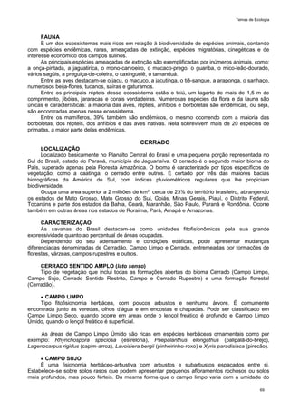 Temas de Ecologia
69
FAUNA
É um dos ecossistemas mais ricos em relação à biodiversidade de espécies animais, contando
com espécies endêmicas, raras, ameaçadas de extinção, espécies migratórias, cinegéticas e de
interesse econômico dos campos sulinos.
As principais espécies ameaçadas de extinção são exemplificadas por inúmeros animais, como:
a onça-pintada, a jaguatirica, o mono-carvoeiro, o macaco-prego, o guariba, o mico-leão-dourado,
vários sagüis, a preguiça-de-coleira, o caxinguelê, o tamanduá.
Entre as aves destacam-se o jacu, o macuco, a jacutinga, o tiê-sangue, a araponga, o sanhaço,
numerosos beija-flores, tucanos, saíras e gaturamos.
Entre os principais répteis desse ecossistema estão o teiú, um lagarto de mais de 1,5 m de
comprimento, jibóias, jararacas e corais verdadeiras. Numerosas espécies da flora e da fauna são
únicas e características: a maioria das aves, répteis, anfíbios e borboletas são endêmicas, ou seja,
são encontradas apenas nesse ecossistema.
Entre os mamíferos, 39% também são endêmicos, o mesmo ocorrendo com a maioria das
borboletas, dos répteis, dos anfíbios e das aves nativas. Nela sobrevivem mais de 20 espécies de
primatas, a maior parte delas endêmicas.
CERRADO
LOCALIZAÇÃO
Localizado basicamente no Planalto Central do Brasil e uma pequena porção representada no
Sul do Brasil, estado do Paraná, município de Jaguariaíva. O cerrado é o segundo maior bioma do
País, superado apenas pela Floresta Amazônica. O bioma é caracterizado por tipos específicos de
vegetação, como a caatinga, o cerrado entre outros. É cortado por três das maiores bacias
hidrográficas da América do Sul, com índices pluviométricos regulares que lhe propiciam
biodiversidade.
Ocupa uma área superior a 2 milhões de km², cerca de 23% do território brasileiro, abrangendo
os estados de Mato Grosso, Mato Grosso do Sul, Goiás, Minas Gerais, Piauí, o Distrito Federal,
Tocantins e parte dos estados da Bahia, Ceará, Maranhão, São Paulo, Paraná e Rondônia. Ocorre
também em outras áreas nos estados de Roraima, Pará, Amapá e Amazonas.
CARACTERIZAÇÃO
As savanas do Brasil destacam-se como unidades fitofisionômicas pela sua grande
expressividade quanto ao percentual de áreas ocupadas.
Dependendo do seu adensamento e condições edáficas, pode apresentar mudanças
diferenciadas denominadas de Cerradão, Campo Limpo e Cerrado, entremeadas por formações de
florestas, várzeas, campos rupestres e outros.
CERRADO SENTIDO AMPLO (lato senso)
Tipo de vegetação que inclui todas as formações abertas do bioma Cerrado (Campo Limpo,
Campo Sujo, Cerrado Sentido Restrito, Campo e Cerrado Rupestre) e uma formação florestal
(Cerradão).
 CAMPO LIMPO
Tipo fitofisionomia herbácea, com poucos arbustos e nenhuma árvore. É comumente
encontrada junto às veredas, olhos d'água e em encostas e chapadas. Pode ser classificado em
Campo Limpo Seco, quando ocorre em áreas onde o lençol freático é profundo e Campo Limpo
Úmido, quando o lençol freático é superficial.
As áreas de Campo Limpo Úmido são ricas em espécies herbáceas ornamentais como por
exemplo: Rhynchospora speciosa (estrelona), Paepalanthus elongathus (palipalã-do-brejo),
Lagenocarpus rigidus (capim-arroz), Lavoisiera bergii (pinheirinho-roxo) e Xyris paradisiaca (pirecão).
 CAMPO SUJO
É uma fisionomia herbáceo-arbustiva com arbustos e subarbustos espaçados entre si.
Estabelece-se sobre solos rasos que podem apresentar pequenos afloramentos rochosos ou solos
mais profundos, mas pouco férteis. Da mesma forma que o campo limpo varia com a umidade do
 