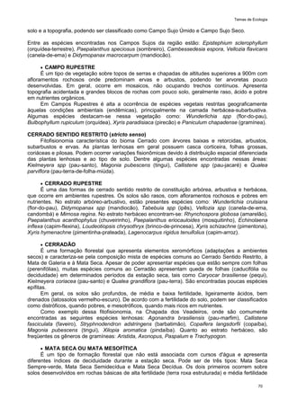 Temas de Ecologia
70
solo e a topografia, podendo ser classificado como Campo Sujo Úmido e Campo Sujo Seco.
Entre as espécies encontradas nos Campos Sujos da região estão: Epistephium sclerophyllum
(orquídea-terrestre), Paepalanthus speciosus (sombreiro), Cambessedesia espora, Vellozia flavicans
(canela-de-ema) e Didymopanax macrocarpum (mandiocão).
 CAMPO RUPESTRE
É um tipo de vegetação sobre topos de serras e chapadas de altitudes superiores a 900m com
afloramentos rochosos onde predominam ervas e arbustos, podendo ter arvoretas pouco
desenvolvidas. Em geral, ocorre em mosaicos, não ocupando trechos contínuos. Apresenta
topografia acidentada e grandes blocos de rochas com pouco solo, geralmente raso, ácido e pobre
em nutrientes orgânicos.
Em Campos Rupestres é alta a ocorrência de espécies vegetais restritas geograficamente
àquelas condições ambientais (endêmicas), principalmente na camada herbácea-subarbustiva.
Algumas espécies destacam-se nessa vegetação como: Wunderlichia spp (flor-do-pau),
Bulbophyllum rupiculum (orquídea), Xyris paradisiaca (pirecão) e Paniculum chapadense (gramínea).
CERRADO SENTIDO RESTRITO (stricto senso)
Fitofisionomia característica do bioma Cerrado com árvores baixas e retorcidas, arbustos,
subarbustos e ervas. As plantas lenhosas em geral possuem casca corticeira, folhas grossas,
coriáceas e pilosas. Podem ocorrer variações fisionômicas devido à distribuição espacial diferenciada
das plantas lenhosas e ao tipo de solo. Dentre algumas espécies encontradas nessas áreas:
Kielmeyera spp (pau-santo), Magonia pubescens (tingui), Callistene spp (pau-jacaré) e Qualea
parviflora (pau-terra-de-folha-miúda).
 CERRADO RUPESTRE
É uma das formas de cerrado sentido restrito de constituição arbórea, arbustiva e herbácea,
que ocorre em ambientes rupestres. Os solos são rasos, com afloramentos rochosos e pobres em
nutrientes. No estrato arbóreo-arbustivo, estão presentes espécies como: Wunderlichia crulsiana
(flor-do-pau), Didymopanax spp (mandiocão), Tabebuia spp (ipês), Vellozia spp (canela-de-ema,
candombá) e Mimosa regina. No estrato herbáceo encontram-se: Rhynchospora globosa (amarelão),
Paepalanthus acanthophylus (chuveirinho), Paepalanthus eriocauloides (mosquitinho), Echinolaena
inflexa (capim-flexina), Loudeotiopsis chrysothryx (brinco-de-princesa), Xyris schizachne (pimentona),
Xyris hymenachne (pimentinha-prateada), Lagenocarpus rigidus tenuifolius (capim-arroz).
 CERRADÃO
É uma formação florestal que apresenta elementos xeromórficos (adaptações a ambientes
secos) e caracteriza-se pela composição mista de espécies comuns ao Cerrado Sentido Restrito, à
Mata de Galeria e à Mata Seca. Apesar de poder apresentar espécies que estão sempre com folhas
(perenifólias), muitas espécies comuns ao Cerradão apresentam queda de folhas (caducifólia ou
deciduidade) em determinados períodos da estação seca, tais como Caryocar brasiliense (pequi),
Kielmeyera coriacea (pau-santo) e Qualea grandiflora (pau-terra). São encontradas poucas espécies
epífitas.
Em geral, os solos são profundos, de média e baixa fertilidade, ligeiramente ácidos, bem
drenados (latossolos vermelho-escuro). De acordo com a fertilidade do solo, podem ser classificados
como distróficos, quando pobres, e mesotróficos, quando mais ricos em nutrientes.
Como exemplo dessa fitofisionomia, na Chapada dos Veadeiros, onde são comumente
encontradas as seguintes espécies lenhosas: Agonandra brasiliensis (pau-marfim), Callistene
fasciculata (faveiro), Stryphnodendron adstringens (barbatimão), Copaifera langsdorfii (copaíba),
Magonia pubescens (tingui), Xilopia aromatica (pindaíba). Quanto ao estrato herbáceo, são
freqüentes os gêneros de gramíneas: Aristida, Axonopus, Paspalum e Trachypogon.
 MATA SECA OU MATA MESOFÍTICA
É um tipo de formação florestal que não está associada com cursos d'água e apresenta
diferentes índices de deciduidade durante a estação seca. Pode ser de três tipos: Mata Seca
Sempre-verde, Mata Seca Semidecídua e Mata Seca Decídua. Os dois primeiros ocorrem sobre
solos desenvolvidos em rochas básicas de alta fertilidade (terra roxa estruturada) e média fertilidade
 