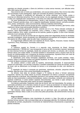 Temas de Ecologia
74
estendem em direção noroeste; a Serra do Jerônimo e outras serras menores, com altitudes entre
500 e 800 metros de altitude.
Seus terrenos são um tanto que acidentados, com poucas áreas planas. Nos morros mais altos
são encontrados muitos pedregulhos, argila com inclusões de pedras e camadas de areia.
Outra formação é constituída por aflorações de rochas calcáreas, com fendas, grutas e
cavernas em diferentes tamanhos. Por cima das rochas, há uma vegetação silvestre. Possui campos
e vales com vegetação bem característica, e há ainda uma mata ciliar rodeando riachos e lagoas.
Os solos apresentam-se intemperizados, devido à alta lixiviação e possuem baixa fertilidade
natural. Possuem grandes áreas, com a seguinte classificação: latossolo (escuro, vermelho-amarelo,
roxo), areias, cambissolos, solos (concrecionários, litólicos) e lateritas hidromórficas.
Em pequenas áreas ocorrem grupos de solos: podzólico (vermelho-amarelo), glei húmico, solos
orgânicos e terras roxas estruturadas (distrófico e eutrófico).
O solo do cerrado apresenta pH ácido, variando de 4,3 a 6,2. Possui elevado conteúdo de
alumínio, baixa disponibilidade de nutrientes, como o fósforo, o cálcio, o magnésio, o potássio,
matéria orgânica, zinco, argila, compondo-se de caulinita, goetita ou gibsita. O solo é bem drenado,
profundo e com camadas de húmus.
As estruturas do solo do cerrado são em algumas partes bem degradadas devido às atividades
agrícolas e pastagens, sendo recuperado com reflorestamento de espécies de Eucalyptus, associado
com plantio de milho e feijão, além de café, freijó, maniçoba e palma.
E a regeneração artificial é feito com espécies de Acacia, Agathis, Araucaria, Cassia, Cedrela,
Cupressus, Pinus, Podocarpus, Terminalia, entre outras.
FLORA
A cobertura vegetal do Cerrado é a segunda mais importante do Brasil. Abrange
aproximadamente 1.750.000 km², que corresponde a cerca de 20% do território nacional. Apresenta
as mais diversas formas de vegetação, desde dos campos sem árvores, ou arbustos, até o cerrado
lenhoso denso com matas ciliares. O Cerrado brasileiro é reconhecido como a savana mais rica do
mundo em biodiversidade com a presença de diversos ecossistemas, riquíssima flora com mais de
10.000 espécies de plantas, com 4.400 endêmicas desse bioma.
É classificado como tendo formações vegetativas primitivas, com quatro divisões: matas,
campos, brejos e ambientes úmidos com plantas aquáticas. As matas ocupam as depressões, vales
e cursos de águas e possuem poucas epífitas.
Os campos cobrem a maior parte do território, denominada campestre. É essencialmente
coberto por gramíneas, com árvores e arbustos. É também subdividido em campo de cerrado, campo
de limpo, que se diferenciam na formação do terreno e na composição do solo, com declives ou
planos.
A vegetação de brejos é composta por gramíneas, ciperáceas, arbustos, pequenas árvores
isoladas, algumas ervas, entre outras diversidades de espécies.
As árvores mais altas do cerrado chegam a 15 metros de altura e formam estruturas
irregulares. Apenas nas matas ciliares as árvores ultrapassam 25 metros e possuem normalmente
folhas pequenas e decíduas. Nos chapadões arenosos e nos quentes campos rupestres do Cerrado,
estão as mais exuberantes e exóticas bromeliáceas, cactos e orquídeas, contando com centenas de
espécies endêmicas. E ainda existem espécies desconhecidas, que devido à ação antrópica do
homem podem ser destruídas antes mesmo de serem catalogadas.
As próprias queimadas, freqüentes neste tipo de bioma, são mal interpretadas. Na verdade, as
queimadas periódicas (com intervalos maiores do que 5-7 anos) já aconteciam no Cerrado antes da
chegada do ser humano. A maioria das plantas do Cerrado estão adaptadas ao fogo, possuindo
cascas grossas e brotos subterrâneos.
Há, inclusive, várias espécies de plantas que só germinam após as queimadas. Mas as
queimadas intensas, feitas a cada um ou dois anos pelos pecuaristas, são extremamente nocivas ao
Cerrado.
Fogo no Cerrado
Um dos fatores ecológicos mais importantes do cerrado é o fogo. Ele pode ser gerado de
diversas formas naturais, mas a principal delas são as descargas elétricas. Os incêndios diminuem a
densidade do cerrado, prejudicando o incremento do material lenhoso e favorecendo a expansão das
plantas herbáceas.
 