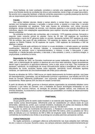 Temas de Ecologia
75
Outra hipótese, de maior aceitação, considera o cerrado uma vegetação clímax, que não se
torna uma floresta devido às condições de clima e solo existentes, tendo o fogo um papel secundário.
De acordo com a segunda hipótese, a falta de nutrientes essenciais e a grande presença de alumínio
são as responsáveis pela fisionomia característica dos cerrados.
FAUNA
Nos vários hábitats naturais, desde o campo aberto, o campo limpo, o campo sujo, campo
cerrado com formações arbóreas, o cerradão, o campo úmido, a vereda e a mata ciliar, o cerrado
apresenta diversidade em espécies. Toda esta riqueza de ambientes, com vários recursos
ecológicos, abriga comunidades de animais, com diversas espécies e uma grande abundância de
indivíduos, alguns com adaptações especializadas para explorar recursos específicos de cada um
desses ambientes.
No ambiente do Cerrado são conhecidas, até o momento, 1.575 espécies animais, formando o
segundo maior conjunto animal do planeta. Cerca de 50 das 100 espécies de mamíferos
(pertencentes a cerca de 67 gêneros) estão no cerrado. Apresenta também 837 espécies de aves;
150 de anfíbios, das quais 45 são endêmicas; 120 espécies de répteis, das quais 45 endêmicas;
apenas no Distrito Federal, há 90 espécies de cupins, 1.000 espécies de borboletas e 500 de
abelhas e vespas.
Devido à grande ação antrópica do homem e a suas atividades, o cerrado passou por grandes
modificações, alterando os diversos hábitats, e conseqüentemente apresentando espécies
ameaçadas de extinção, como o tamanduá-bandeira, o macaco, a anta, o lobo-guará, o pato-
mergulhão e o falcão-de-peito-vermelho, o tatu-bola, o tatu-canastra, o cervo, o cachorro-vinagre, a
onça-pintada, a ariranha e a lontra.
Degradação do Cerrado
Até a década de 1950, os Cerrados mantiveram-se quase inalterados. A partir da década de
1960, com a interiorização da capital e a abertura de uma nova rede rodoviária, largos ecossistemas
deram lugar à pecuária e à agricultura extensiva, como a soja, arroz e ao trigo. Tais mudanças se
apoiaram, sobretudo, na implantação de novas infra-estruturas viárias e energéticas, bem como na
descoberta de novas vocações desses solos regionais, permitindo novas atividades agrárias
rentáveis, em detrimento de uma biodiversidade até então pouco alterada.
Durante as décadas de 1970 e 1980 houve um rápido deslocamento da fronteira agrícola, com base
em desmatamentos, queimadas, uso de fertilizantes químicos e agrotóxicos, que resultou em 67% de
áreas do Cerrado "altamente modificadas", com voçorocas, assoreamento e envenenamento dos
ecossistemas. Resta apenas 20% de área em estado conservado.
A partir da década de 1990, governos e diversos setores organizados da sociedade debatem como
conservar o que restou do Cerrado, com a finalidade de buscar tecnologias embasadas no uso
adequado dos recursos hídricos, na extração de produtos vegetais nativos, nos criadouros de
animais silvestres, no ecoturismo e outras iniciativas que possibilitem um modelo de desenvolvimento
sustentável e justo.
PANTANAL
LOCALIZAÇÃO
Ocupa grande parte do centro oeste brasileiro e se estende pela Argentina, Bolívia e Paraguai,
onde recebe outras denominações. Dificilmente pode ser estabelecido um cálculo exato de suas
dimensões, sabendo-se, porém, que a porção brasileira, localizada em partes dos Estados do Mato
Grosso e do Mato Grosso do Sul, está estimada em cerca de 150.000 Km².
Situado no centro do Continente Sul-Americano, o Pantanal é circundado, do lado brasileiro
(Norte, Leste e Sudeste), por terrenos de altitude entre 600-700 metros, entre os paralelos de 150 a
220o de latitude sul e os meridianos de 550 e 580o de longitude oeste. Estende-se a oeste até os
contrafortes da Cordilheira dos Andes e se prolonga ao sul pelas planícies pampeanas centrais.
CARACTERIZAÇÃO
Na região pantaneira, a paisagem altera-se profundamente nas duas estações bem definidas
do ano: a seca e a chuvosa. Durante a seca, nos campos extensos cobertos predominantemente por
 