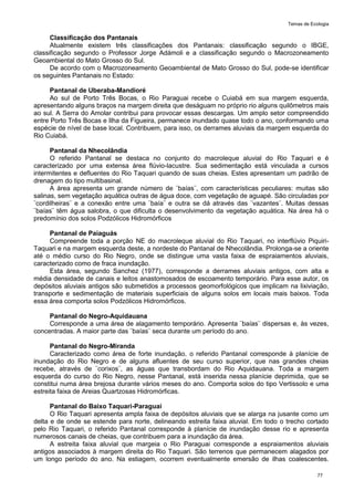 Temas de Ecologia
77
Classificação dos Pantanais
Atualmente existem três classificações dos Pantanais: classificação segundo o IBGE,
classificação segundo o Professor Jorge Adámoli e a classificação segundo o Macrozoneamento
Geoambiental do Mato Grosso do Sul.
De acordo com o Macrozoneamento Geoambiental de Mato Grosso do Sul, pode-se identificar
os seguintes Pantanais no Estado:
Pantanal de Uberaba-Mandioré
Ao sul de Porto Três Bocas, o Rio Paraguai recebe o Cuiabá em sua margem esquerda,
apresentando alguns braços na margem direita que deságuam no próprio rio alguns quilômetros mais
ao sul. A Serra do Amolar contribui para provocar essas descargas. Um amplo setor compreendido
entre Porto Três Bocas e Ilha da Figueira, permanece inundado quase todo o ano, conformando uma
espécie de nível de base local. Contribuem, para isso, os derrames aluviais da margem esquerda do
Rio Cuiabá.
Pantanal da Nhecolândia
O referido Pantanal se destaca no conjunto do macroleque aluvial do Rio Taquari e é
caracterizado por uma extensa área flúvio-lacustre. Sua sedimentação está vinculada a cursos
intermitentes e defluentes do Rio Taquari quando de suas cheias. Estes apresentam um padrão de
drenagem do tipo multibasinal.
A área apresenta um grande número de ¨baías¨, com características peculiares: muitas são
salinas, sem vegetação aquática outras de água doce, com vegetação de aguapé. São circuladas por
¨cordilheiras¨ e a conexão entre uma ¨baía¨ e outra se dá através das ¨vazantes¨. Muitas dessas
¨baías¨ têm água salobra, o que dificulta o desenvolvimento da vegetação aquática. Na área há o
predomínio dos solos Podzólicos Hidromórficos
Pantanal de Paiaguás
Compreende toda a porção NE do macroleque aluvial do Rio Taquari, no interflúvio Piquiri-
Taquari e na margem esquerda deste, a nordeste do Pantanal de Nhecolândia. Prolonga-se a oriente
até o médio curso do Rio Negro, onde se distingue uma vasta faixa de espraiamentos aluviais,
caracterizado como de fraca inundação.
Esta área, segundo Sanchez (1977), corresponde a derrames aluviais antigos, com alta e
média densidade de canais e leitos anastomosados de escoamento temporário. Para esse autor, os
depósitos aluviais antigos são submetidos a processos geomorfológicos que implicam na lixiviação,
transporte e sedimentação de materiais superficiais de alguns solos em locais mais baixos. Toda
essa área comporta solos Podzólicos Hidromórficos.
Pantanal do Negro-Aquidauana
Corresponde a uma área de alagamento temporário. Apresenta ¨baías¨ dispersas e, às vezes,
concentradas. A maior parte das ¨baías¨ seca durante um período do ano.
Pantanal do Negro-Miranda
Caracterizado como área de forte inundação, o referido Pantanal corresponde à planície de
inundação do Rio Negro e de alguns afluentes de seu curso superior, que nas grandes cheias
recebe, através de ¨corixos¨, as águas que transbordam do Rio Aquidauana. Toda a margem
esquerda do curso do Rio Negro, nesse Pantanal, está inserida nessa planície deprimida, que se
constitui numa área brejosa durante vários meses do ano. Comporta solos do tipo Vertissolo e uma
estreita faixa de Areias Quartzosas Hidromórficas.
Pantanal do Baixo Taquari-Paraguai
O Rio Taquari apresenta ampla faixa de depósitos aluviais que se alarga na jusante como um
delta e de onde se estende para norte, delineando estreita faixa aluvial. Em todo o trecho cortado
pelo Rio Taquari, o referido Pantanal corresponde à planície de inundação desse rio e apresenta
numerosos canais de cheias, que contribuem para a inundação da área.
A estreita faixa aluvial que margeia o Rio Paraguai corresponde a espraiamentos aluviais
antigos associados à margem direita do Rio Taquari. São terrenos que permanecem alagados por
um longo período do ano. Na estiagem, ocorrem eventualmente emersão de ilhas coalescentes.
 