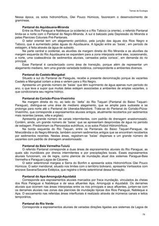 Temas de Ecologia
78
Nessa época, os solos hidromórficos, Glei Pouco Húmicos, favorecem o desenvolvimento de
gramíneas.
Pantanal do Aquidauana-Miranda
Entre os Rios Paraguai e Nabileque (a ocidente) e o Rio Taboco (a oriente), o referido Pantanal
limita-se a norte com o Pantanal do Negro-Miranda. A sul é balizado pela Depressão do Miranda e
pelas Planícies Coluviais Pré-Pantanais.
O setor oriental tem um alagamento periódico, pela junção das águas dos Rios Negro e
Taboco, que é aumentado pelas águas do Aquidauana. A ligação entre as ¨baías¨, em período de
estiagem, é feita através da água de subsolo.
Na parte central e ocidental, as aluviões da margem direita do Rio Miranda e as aluviões da
margem esquerda do Rio Aquidauana se expandem para a zona interposta entre eles, ocasionando,
a norte, uma coalescência de sedimentos aluviais, carreados pelos corixos¨, em demanda do rio
principal.
Esse Pantanal é caracterizado como área de transição, porque além de representar um
alagamento mediano, tem uma grande variedade botânica, correspondente a ambientes diversos.
Pantanal do Castelo-Mangabal
Situado a sul do Pantanal de Paiaguás, recebe a presente denominação porque às vazantes
Castelo e Mangabal cortam a área e vertem para o Rio Negro.
Apresenta um grande número de ¨baías¨ que têm suprimento de água apenas num período do
ano, o que leva a supor que muitas delas estejam associadas a ambientes de amplas vazantes, o
que condicionaria seu regime hídrico.
Pantanal do Corixão-Piúva-Viveirinho
Na margem direita do rio, ao lado do ¨delta¨ do Rio Taquari (Pantanal do Baixo Taquari-
Paraguai), distingue-se uma área de mediano alagamento, que se amplia para sudoeste e se
prolonga para norte até o Pantanal de Uberaba-Mandioré. Trata-se do Pantanal do Corixão-Piúva-
Viveirinho, que corresponde a espraiamentos aluviais antigos, atualmente recobertos por sedimentos
mais recentes (areias, silte e argilas).
Apresenta grande número de canais intermitentes, com padrão de drenagem anastomosado.
Contém, ainda, um grande número de ¨baías¨ que se apresentam desprovidas de água no período
de estiagem. Predominam os Planossolos eutróficos, e os solos Podzol Hidromórficos.
Na borda esquerda do Rio Taquari, entre os Pantanais do Baixo Taquari-Paraguai, de
Nhecolândia e do Negro-Miranda, também ocorrem sedimentos antigos que se encontram recobertos
por sedimentos recentes. Nestas áreas, registram-se ¨baías¨ dispersas e um grande número de
vazantes com padrão de drenagem anastomosado.
Pantanal da Baía Vermelha-Tuiuiú
O referido Pantanal corresponde a duas áreas de espraiamentos aluviais do Rio Paraguai, as
quais são inundáveis por drenos intermitentes e por precipitações locais. Esses espraiamentos
aluviais funcionam, via de regra, como planície de inundação atual dos sistemas Paraguai-Baia
Vermelha e Paraguai-Lagoa de Cáceres.
O setor setentrional margeia a Serra do Bonfim e apresenta solos Hidromórficos Glei Pouco
Húmicos. O setor meridional, situado nos limites com o território boliviano, apresenta Vertissolos com
encrave Savana/Savana Estépica, que registra o limite setentrional dessa formação.
Pantanal do Apa-Amonguijá-Aquidabã
Corresponde aos espraiamentos aluviais marcados por fraca inundação, vinculados às cheias
dos Rios Paraguai e Nabileque e de seus afluentes Apa, Amonguijá e Aquidabã. Os derrames
aluviais que ocorrem nas áreas interpostas entre os rios principais e seus afluentes, juntam-se com
os derrames aluviais nas zonas das planícies de inundação típicas dos Rios Paraguai, Nabileque e
Apa. O escoamento nas referidas áreas interfluviais é realizado através de inúmeros canais e leitos
temporários.
Pantanal do Rio Verde
Corresponde a espraiamentos aluviais de variadas direções ligadas aos sistemas da Lagoa de
 