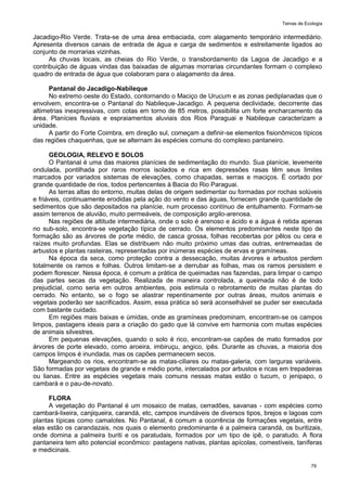 Temas de Ecologia
79
Jacadigo-Rio Verde. Trata-se de uma área embaciada, com alagamento temporário intermediário.
Apresenta diversos canais de entrada de água e carga de sedimentos e estreitamente ligados ao
conjunto de morrarias vizinhas.
As chuvas locais, as cheias do Rio Verde, o transbordamento da Lagoa de Jacadigo e a
contribuição de águas vindas das baixadas de algumas morrarias circundantes formam o complexo
quadro de entrada de água que colaboram para o alagamento da área.
Pantanal do Jacadigo-Nabileque
No extremo oeste do Estado, contornando o Maciço de Urucum e as zonas pediplanadas que o
envolvem, encontra-se o Pantanal do Nabileque-Jacadigo. A pequena declividade, decorrente das
altimetrias inexpressivas, com cotas em torno de 85 metros, possibilita um forte encharcamento da
área. Planícies fluviais e espraiamentos aluviais dos Rios Paraguai e Nabileque caracterizam a
unidade.
A partir do Forte Coimbra, em direção sul, começam a definir-se elementos fisionômicos típicos
das regiões chaquenhas, que se alternam às espécies comuns do complexo pantaneiro.
GEOLOGIA, RELEVO E SOLOS
O Pantanal é uma das maiores planícies de sedimentação do mundo. Sua planície, levemente
ondulada, pontilhada por raros morros isolados e rica em depressões rasas têm seus limites
marcados por variados sistemas de elevações, como chapadas, serras e maciços. É cortado por
grande quantidade de rios, todos pertencentes à Bacia do Rio Paraguai.
As terras altas do entorno, muitas delas de origem sedimentar ou formadas por rochas solúveis
e friáveis, continuamente erodidas pela ação do vento e das águas, fornecem grande quantidade de
sedimentos que são depositados na planície, num processo contínuo de entulhamento. Formam-se
assim terrenos de aluvião, muito permeáveis, de composição argilo-arenosa.
Nas regiões de altitude intermediária, onde o solo é arenoso e ácido e a água é retida apenas
no sub-solo, encontra-se vegetação típica de cerrado. Os elementos predominantes neste tipo de
formação são as árvores de porte médio, de casca grossa, folhas recobertas por pêlos ou cera e
raízes muito profundas. Elas se distribuem não muito próximo umas das outras, entremeadas de
arbustos e plantas rasteiras, representadas por inúmeras espécies de ervas e gramíneas.
Na época da seca, como proteção contra a dessecação, muitas árvores e arbustos perdem
totalmente os ramos e folhas. Outros limitam-se a derrubar as folhas, mas os ramos persistem e
podem florescer. Nessa época, é comum a prática de queimadas nas fazendas, para limpar o campo
das partes secas da vegetação. Realizada de maneira controlada, a queimada não é de todo
prejudicial, como seria em outros ambientes, pois estimula o rebrotamento de muitas plantas do
cerrado. No entanto, se o fogo se alastrar repentinamente por outras áreas, muitos animais e
vegetais poderão ser sacrificados. Assim, essa prática só será aconselhável se puder ser executada
com bastante cuidado.
Em regiões mais baixas e úmidas, onde as gramíneas predominam, encontram-se os campos
limpos, pastagens ideais para a criação do gado que lá convive em harmonia com muitas espécies
de animais silvestres.
Em pequenas elevações, quando o solo é rico, encontram-se capões de mato formados por
árvores de porte elevado, como aroeira, imbiruçu, angico, ipês. Durante as chuvas, a maioria dos
campos limpos é inundada, mas os capões permanecem secos.
Margeando os rios, encontram-se as matas-ciliares ou matas-galeria, com larguras variáveis.
São formadas por vegetais de grande e médio porte, intercalados por arbustos e ricas em trepadeiras
ou lianas. Entre as espécies vegetais mais comuns nessas matas estão o tucum, o jenipapo, o
cambará e o pau-de-novato.
FLORA
A vegetação do Pantanal é um mosaico de matas, cerradões, savanas - com espécies como
cambará-lixeira, canjiqueira, carandá, etc, campos inundáveis de diversos tipos, brejos e lagoas com
plantas típicas como camalotes. No Pantanal, é comum a ocorrência de formações vegetais, entre
elas estão os carandazais, nos quais o elemento predominante é a palmeira carandá, os buritizais,
onde domina a palmeira buriti e os paratudais, formados por um tipo de ipê, o paratudo. A flora
pantaneira tem alto potencial econômico: pastagens nativas, plantas apícolas, comestíveis, taníferas
e medicinais.
 