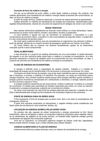 Temas de Ecologia
8
Conceito de fluxo de matéria e energia
Um ser, ao se alimentar de outro, obtém, a partir deste, matéria e energia. Há, portanto, nas
cadeias alimentares uma transferência de matéria e energia desde produtores até consumidores, ou
seja, um fluxo de matéria e energia.
A partir da noção de fluxo, podemos reformular o conceito de cadeia alimentar já apresentado:
Cadeia alimentar é o sistema de transferência de energia dos produtores, representados pelos
vegetais fotossintetizantes, através de uma série de organismos em estágios de comer e ser comido.
NÍVEIS TRÓFICOS
Nas cadeias alimentares estabelecem-se diversos níveis tróficos ou níveis alimentares. Assim,
reconhecem-se quatro níveis tróficos: primário, secundário, terciário e quaternário.
O nível primário é aquele em que se encontram os produtores: o secundário é o dos
consumidores de primeira ordem; o terciário é o dos consumidores de segunda ordem; o quaternário
é o dos consumidores de terceira ordem.
De modo geral, podemos afirmar que nos ecossistemas os organismos cujo alimento é obtido a
partir de plantas, através de um mesmo número de passagens, pertencem ao mesmo nível trófico.
Os níveis tróficos são os mesmos nos diversos ecossistemas, apesar de se observarem
variações quanto a seus componentes.
TEIAS ALIMENTARES
A teia alimentar é o conjunto de cadeias alimentares de uma comunidade. A cadeia alimentar
diz respeito a um dos caminhos pelos quais fluem a matéria e a energia no ecossistema. Já a teia
alimentar representa o máximo de relações entre os componentes de uma comunidade, ou seja, o
conjunto de caminhos de transferência de matéria e emergia no ecossistema.
FLUXO DE ENERGIA NO ECOSSISTEMA
A energia é definida como a capacidade de realizar trabalho. Trabalho é a medida da
quantidade de energia que foi transformada a fim de produzir a força para movimentar mm corpo.
Conhecem-se várias formas de energia, mas as de maior importância para os organismos vivos
são a mecânica, a química, a radiante e a calorífica. Por exemplo, um corpo em movimento possui
energia mecânica; uma corrente oceânica quente possui tanto energia calorífica quanto mecânica; a
energia química encontra-se armazenada em combustíveis e alimentos; a energia radiante provém
do Sol e ilumina e aquece a Terra.
A energia mecânica apresenta-se sob duas formas: cinética e potencial. A cinética é a emergia
do movimento. É medida pela quantidade de trabalho executada para trazer um corpo ao repouso.
A potencial é a energia armazenada, podendo ser convertida em cinética.
Os seres vivos precisam de uma fonte de energia potencial para executar o trabalho de viver.
Esta á representada pela energia química existente nos compostos orgânicos dos alimentos.
FONTE DE ENERGIA PARA OS SERES VIVOS
O Sol representa a fonte de energia para os seres vivos. Sem a luz solar os ecossistemas não
conseguem manter-se.
A partir dos açúcares produzidos na fotossíntese, o vegetal sintetiza outras substâncias que
fazem parte da sua estrutura, como proteínas, lipídios, etc.
UTILIZAÇÃO DA ENERGIA QUÍMICA PELOS SERES VIVOS
Os animais não são capazes de utilizar diretamente a energia proveniente do Sol. Sendo
heterótrofos, vêem-se obrigados a utilizar os compostos orgânicos produzidos pelos vegetais. Assim,
ao se alimentarem de vegetais ou de outros animais, na verdade estão ingerindo energia química
condensada nas ligações dos compostos orgânicos.
Uma vez no organismo, os compostos orgânicos chegam às células, onde são, degradados.
Nessa ocasião liberam energia, que é, então utilizada para realizar trabalho.
CADEIAS ALIMENTARES E FLUXO DE ENERGIA
Anteriormente definimos cadeia alimentar como um sistema de transferência de energia.
 
