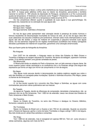 Temas de Ecologia
81
médio e baixo Amazonas e litoral, o clima sofre interferência da massa equatorial marítima (mEm) e
da ZCIT. A massa polar atlântica (mPa) atua no interior da Amazônia, percorrendo o território
nacional no sentido S - NW através da depressão do Paraguai, canalizando o ar frio e provocando
queda da temperatura. O fenômeno é conhecido como "friagem". Predomina o clima equatorial, com
pluviosidade média anual de 2.500 mm e temperatura média anual de 24 ºC.
Os rios amazônicos diferem quanto à qualidade de suas águas e sua geomorfologia. Os
principais rios, baseando-se na coloração de suas águas são:
•De água preta: Negro
•De água clara: Tapajós
•De água barrenta: Solimões e Amazonas
Os rios de água preta apresentam esta coloração devido à presença de ácidos húmicos e
fúlvicos resultantes da decomposição incompleta do húmus do solo. Já os rios de água clara têm
suas cabeceiras nos escudos cristalinos pré-cambrianos. Drenam solos muito intemperizados e suas
águas não são tão ácidas; a carga de material em suspensão é pequena tornando suas águas
claras. Os rios barrentos originam-se em regiões montanhosas (Cordilheira dos Andes) carregando
elevadas quantidades de material em suspensão, garantindo uma coloração amarronzada.
Rios que fazem parte da hidrografia da Amazônia:
Rio Araguaia
Com 2.627 km de extensão, o Araguaia nasce na divisa dos Estados do Mato Grosso e
Tocantins e deságua na margem esquerda do Tocantins. Na época da estiagem, aparecem inúmeras
praias. O rio oferece também uma grande variedade de peixes.
Rio Nhamundá
O Nhamundá divide os estados do Pará e Amazonas, tem um leito arenoso e águas claras. No
curso superior possui várias cachoeiras e na confluência com o rio Paracatu atinge uma largura tão
expressiva que forma um lago com 40 km de comprimento e 4 km de largura.
Rio Negro
Têm águas muito escuras devido à decomposição da matéria orgânica vegetal que cobre o
solo das florestas e é carregada pelas inundações. Quando o Solimões encontra o Rio Negro, passa
a chamar-se de Amazonas.
Rio Solimões
O rio fica bicolor quando há o encontro dos Rios Negro e Solimões; as águas com cores
contrastantes percorrem vários quilômetros sem se misturar.
Rio Tapajós
As águas do Tapajós, devido às diferenças de composição, densidade e temperatura, não se
misturam com às do Rio Amazonas. Tem 1.992 km de extensão, nasce nas divisas dos Estados do
Pará, Amazonas e Mato Grosso.
Rio Tocantins
Nasce no Estado de Tocantins, na serra dos Pirineus e deságua no Oceano Atlântico,
formando o estuário do rio Pará.
Rio Trombetas
Nasce na fronteira do Brasil com a Guiana e tem 750 km de extensão. Quando se encontra
com o Paraná de Sapucuá, ganha o nome de baixo Trombetas e chega a atingir 1.800 m de largura.
Seu leito divide-se em várias ilhas estreitas e compridas.
Rio Xingu
Tem 1.980 km de extensão, mas é navegável em apenas 900 km. Tem um curso sinuoso e
várias cachoeiras, algumas com mais de 50 m.
 
