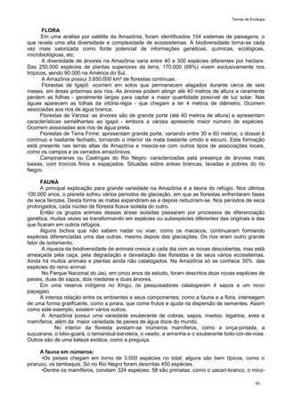 Temas de Ecologia
83
FLORA
Em uma análise por satélite da Amazônia, foram identificados 104 sistemas de paisagens, o
que revela uma alta diversidade e complexidade de ecossistemas. A biodiversidade torna-se cada
vez mais valorizada como fonte potencial de informações genéticas, químicas, ecológicas,
microbiológicas, etc.
A diversidade de árvores na Amazônia varia entre 40 e 300 espécies diferentes por hectare.
Das 250.000 espécies de plantas superiores da terra, 170.000 (68%) vivem exclusivamente nos
trópicos, sendo 90.000 na América do Sul.
A Amazônia possui 3.650.000 km² de florestas contínuas.
Florestas de Igapó: ocorrem em solos que permanecem alagados durante cerca de seis
meses, em áreas próximas aos rios. As árvores podem atingir até 40 metros de altura e raramente
perdem as folhas - geralmente largas para captar a maior quantidade possível de luz solar. Nas
águas aparecem as folhas da vitória-régia - que chegam a ter 4 metros de diâmetro. Ocorrem
associadas aos rios de água branca.
Florestas de Várzea: as árvores são de grande porte (até 40 metros de altura) e apresentam
características semelhantes ao igapó - embora a várzea apresente maior número de espécies.
Ocorrem associadas aos rios de água preta.
Florestas de Terra Firme: apresentam grande porte, variando entre 30 e 60 metros; o dossel é
contínuo e bastante fechado, tornando o interior da mata bastante úmido e escuro. Esta formação
está presente nas terras altas da Amazônia e mescla-se com outros tipos de associações locais,
como os campos e os cerrados amazônicos.
Campinaranas ou Caatingas do Rio Negro: caracterizadas pela presença de árvores mais
baixas, com troncos finos e espaçados. Situadas sobre areias brancas, lavadas e pobres do rio
Negro.
FAUNA
A principal explicação para grande variedade na Amazônia é a teoria do refúgio. Nos últimos
100.000 anos, o planeta sofreu vários períodos de glaciação, em que as florestas enfrentaram fases
de seca ferozes. Desta forma as matas expandiram-se e depois reduziram-se. Nos períodos de seca
prolongados, cada núcleo de floresta ficava isolada do outro.
Então os grupos animais dessas áreas isoladas passaram por processos de diferenciação
genética, muitas vezes se transformando em espécies ou subespécies diferentes das originais e das
que ficaram em outros refúgios.
Alguns bichos que não sabem nadar ou voar, como os macacos, continuaram formando
espécies diferenciadas uma das outras, mesmo depois das glaciações. Os rios eram outro grande
fator de isolamento.
A riqueza da biodiversidade de animais cresce a cada dia com as novas descobertas, mas está
ameaçada pela caça, pela degradação e devastação das florestas e de seus vários ecossitemas.
Ainda há muitos animais e plantas ainda não catalogados. Na Amazônia só se conhece 30% das
espécies do reino animal.
No Parque Nacional do Jaú, em cinco anos de estudo, foram descritos doze novas espécies de
peixes, duas de sapos, dois roedores e duas árvores.
Em uma reserva indígena no Xingu, os pesquisadores catalogaram 4 sapos e um novo
papagaio.
A intensa relação entre os ambientes e seus componentes, como a fauna e a flora, intereagem
de uma forma gratificante, como a pirara, que come frutos e ajuda na dispersão de sementes. Assim
como este exemplo, existem vários outros.
A Amazônia possui uma variedade exuberante de cobras, sapos, insetos, lagartos, aves e
mamíferos, além da maior variedade de peixes de água doce do mundo.
No interior da floresta avistam-se inúmeros mamíferos, como a onça-pintada, a
suçuarana, o lobo-guará, o tamanduá-bandeira, o veado, a ariranha e o exuberante boto-cor-de-rosa.
Outros são de uma beleza exótica, como a preguiça.
A fauna em números:
•Os peixes chegam em torno de 3.000 espécies no total; alguns são bem típicos, como o
pirarucu, os tambaquis. Só no Rio Negro foram descritas 450 espécies.
•Dentre os mamíferos, constam 324 espécies: 58 são primatas, como o uacari-branco, o mico-
 