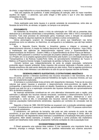 Temas de Ecologia
84
do-cheiro, o sagui-leãozinho e a nova descoberta, o sagui-anão, o menor do mundo .
•Das seis espécies de quelônios, 4 estão ameaçados de extinção, além do maior mamífero
aquático da região - o peixe-boi, que pode chegar a 500 quilos e que é uma das espécies
ameaçadas da bacia.
•Das aves, 950 espécies.
Outra explicação para tanta riqueza é a grande variedade de ecossistemas, entre eles as
florestas de terra firme, as várzeas, os igapós, os campos e as campinas.
POVOAMENTO
Os habitantes da Amazônia, desde o início da colonização em 1500 até os presentes dias,
dedicaram-se a atividades extrativistas e mercantilistas, inserindo entre 1840 e 1910 o monopólio da
borracha. Todo esse processo de colonização gerou mudanças como a redução da população
indígena, redução de algumas espécies de animais e plantas e outras conseqüências.
Vários personagens surgiram da miscigenação de povos que trabalharam nas terras
amazônicas como os caboclos, os ribeirinhos, os seringueiros e os balateiros, que até hoje residem
no local.
Após a Segunda Guerra Mundial, a Amazônia passou a integrar o processo de
desenvolvimento nacional. A criação do Instituto Nacional de Pesquisas da Amazônia – Inpa (1952),
a implantação das agências de desenvolvimento regional como a Superintendência de
Desenvolvimento da Amazônia – Sudam (1966) e a Superintendência da Zona Franca de Manaus –
Suframa (1967) passaram a contribuir na execução de projetos voltados para a região. Destacam-se:
a) o Projeto Jari; b) os projetos agropecuários incentivados pela Sudam; c) a colonização ao longo da
Transamazônica e da Rodovia Cuiabá-Porto Velho; do aproveitamento hidrelétrico de Tucuruí e
Balbina; e) Programa Grande Carajás; f) exploração de petróleo na Bacia do rio Urucu.
Convém lembrar que, independentemente do porte do projeto executado, certamente
produzirão algum impacto ambiental. Estes impactos irão provocar destruição à floresta, porém, a
floresta amazônica não está sendo destruída somente por este motivo. Para os agentes econômicos
atuantes na área, mais interessa o uso alternativo do solo do que as riquezas naturais da floresta.
DESENVOLVIMENTO SUSTENTÁVEL E EXTRATIVISMO AMAZÔNICO
Busca-se apenas o interesse econômico dos recursos renováveis e não renováveis, não se
leva em conta, por exemplo, o grande potencial hidrelétrico da região; os recursos minerais, por sua
vez, são amplamente explorados.
A biomassa e a produtividade bruta primária vêm despertando interesses. Trata-se de recursos
naturais que geram riquezas e propiciam o desenvolvimento sócio-econômico da região. Em
contrapartida, a agricultura continua sendo um desafio. Questiona-se, então, uma alternativa para a
floresta que está em pé e a exploração consciente das riquezas distribuídas em aproximadamente
90% do território amazônico.
As reservas extrativistas constituem-se em uma alternativa interessante para a região, pois
estimulam a utilização dos recursos naturais renováveis, conciliando o desenvolvimento social e a
conservação. Estas reservas, que são protegidas pelo poder público, destinam-se à auto-
sustentação e, como já dito, à conservação dos recursos naturais renováveis. Trabalham nas
reservas populações tradicionalmente extrativistas, regulados por contratos de concessão real de
uso.
Segundo o Censo de 1980, 304.023 famílias se ocupavam com a produção extrativista vegetal
e animal. Considerando-se 5 pessoas por família, aproximadamente 1.520.115 pessoas sobreviviam
na época do extrativismo.
O extrativismo, em particular da borracha, não pode ser visto somente do ponto de vista
econômico, já que este sistema desempenha funções sociais. Gera empregos e renda, além da
função ambiental, não degradando áreas extensas e possibilitando a fiscalização feita pelos próprios
seringueiros. Além destes exemplos, a madeira, a castanha e outros produtos não madeireiros
podem ser trabalhados neste sistema, propiciando melhores condições de vida à população local.
ECOSSISTEMAS COSTEIROS
O Brasil apresenta uma extensa área costeira. O mar representa uma importante fonte de
alimento, emprego e energia. Sendo assim, as questões relacionadas aos oceanos assumem
 