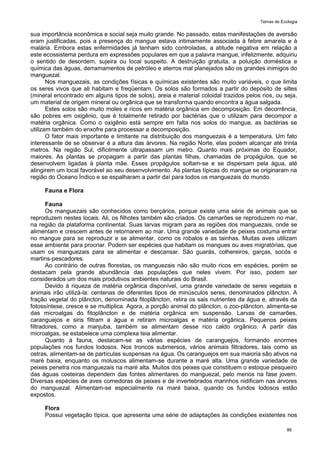 Temas de Ecologia
86
sua importância econômica e social seja muito grande. No passado, estas manifestações de aversão
eram justificadas, pois a presença do mangue estava intimamente associada à febre amarela e à
malária. Embora estas enfermidades já tenham sido controladas, a atitude negativa em relação a
este ecossistema perdura em expressões populares em que a palavra mangue, infelizmente, adquiriu
o sentido de desordem, sujeira ou local suspeito. A destruição gratuita, a poluição doméstica e
química das águas, derramamentos de petróleo e aterros mal planejados são os grandes inimigos do
manguezal.
Nos manguezais, as condições físicas e químicas existentes são muito variáveis, o que limita
os seres vivos que ali habitam e freqüentam. Os solos são formados a partir do depósito de siltes
(mineral encontrado em alguns tipos de solos), areia e material coloidal trazidos pelos rios, ou seja,
um material de origem mineral ou orgânica que se transforma quando encontra a água salgada.
Estes solos são muito moles e ricos em matéria orgânica em decomposição. Em decorrência,
são pobres em oxigênio, que é totalmente retirado por bactérias que o utilizam para decompor a
matéria orgânica. Como o oxigênio está sempre em falta nos solos do mangue, as bactérias se
utilizam também do enxofre para processar a decomposição.
O fator mais importante e limitante na distribuição dos manguezais é a temperatura. Um fato
interessante de se observar é a altura das árvores. Na região Norte, elas podem alcançar até trinta
metros. Na região Sul, dificilmente ultrapassam um metro. Quanto mais próximas do Equador,
maiores. As plantas se propagam a partir das plantas filhas, chamadas de propágulos, que se
desenvolvem ligadas à planta mãe. Esses propágulos soltam-se e se dispersam pela água, até
atingirem um local favorável ao seu desenvolvimento. As plantas típicas do mangue se originaram na
região do Oceano Índico e se espalharam a partir daí para todos os manguezais do mundo.
Fauna e Flora
Fauna
Os manguezais são conhecidos como berçários, porque existe uma série de animais que se
reproduzem nestes locais. Ali, os filhotes também são criados. Os camarões se reproduzem no mar,
na região da plataforma continental. Suas larvas migram para as regiões dos manguezais, onde se
alimentam e crescem antes de retornarem ao mar. Uma grande variedade de peixes costuma entrar
no mangue para se reproduzir e se alimentar, como os robalos e as tainhas. Muitas aves utilizam
esse ambiente para procriar. Podem ser espécies que habitam os mangues ou aves migratórias, que
usam os manguezais para se alimentar e descansar. São guarás, colhereiros, garças, socós e
martins-pescadores.
Ao contrário de outras florestas, os manguezais não são muito ricos em espécies, porém se
destacam pela grande abundância das populações que neles vivem. Por isso, podem ser
considerados um dos mais produtivos ambientes naturais do Brasil.
Devido à riqueza de matéria orgânica disponível, uma grande variedade de seres vegetais e
animais irão utilizá-la: centenas de diferentes tipos de minúsculos seres, denominados plâncton. A
fração vegetal do plâncton, denominada fitoplâncton, retira os sais nutrientes da água e, através da
fotossíntese, cresce e se multiplica. Agora, a porção animal do plâncton, o zoo-plâncton, alimenta-se
das microalgas do fitoplâncton e de matéria orgânica em suspensão. Larvas de camarões,
caranguejos e siris filtram a água e retiram microalgas e matéria orgânica. Pequenos peixes
filtradores, como a manjuba, também se alimentam desse rico caldo orgânico. A partir das
microalgas, se estabelece uma complexa teia alimentar.
Quanto à fauna, destacam-se as várias espécies de caranguejos, formando enormes
populações nos fundos lodosos. Nos troncos submersos, vários animais filtradores, tais como as
ostras, alimentam-se de partículas suspensas na água. Os caranguejos em sua maioria são ativos na
maré baixa, enquanto os moluscos alimentam-se durante a maré alta. Uma grande variedade de
peixes penetra nos manguezais na maré alta. Muitos dos peixes que constituem o estoque pesqueiro
das águas costeiras dependem das fontes alimentares do manguezal, pelo menos na fase jovem.
Diversas espécies de aves comedoras de peixes e de invertebrados marinhos nidificam nas árvores
do manguezal. Alimentam-se especialmente na maré baixa, quando os fundos lodosos estão
expostos.
Flora
Possui vegetação típica, que apresenta uma série de adaptações às condições existentes nos
 