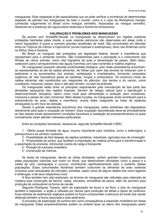 Temas de Ecologia
87
manguezais. Esta vegetação é tão especializada que se pode verificar a ocorrência de determinadas
espécies de plantas nos manguezais de todo o mundo, como é o caso da Rizhophora mangle,
conhecida vulgarmente no Brasil como mangue vermelho. Associadas ao mangue vermelho,
destacam-se a presença da Laguncularia racemosa e Avicennia schaueriana.
VALORAÇÃO E PROBLEMAS NOS MANGUEZAIS
De acordo com Schaeffer-Novelli, os manguezais se desenvolvem em regiões costeiras
protegidas banhadas pelas marés, e suas maiores estruturas são observadas em áreas onde o
relevo topográfico é suave e ocorrem grandes amplitudes de maré. São encontrados em latitudes
entre os Trópicos de Câncer e Capricórnio (zonas tropicais e subtropicais), tanto nas Américas como
na África, Ásia e Oceania.
No Brasil, os mangues são protegidos por legislação federal, devido à importância que
representam para o ambiente marinho. São fundamentais para a procriação e o crescimento dos
filhotes de vários animais, como rota migratória de aves e alimentação de peixes. Além disso,
colaboram para o enriquecimento das águas marinhas com sais nutrientes e matéria orgânica.
Os manguezais possuem elevada produtividade biológica, pois neste ecossistema encontram-
se representantes do elo da cadeia alimentar. As folhas que caem das árvores se misturam com o
sedimento e os excrementos dos animais, vertebrados e invertebrados, formando compostos
orgânicos de vital importância paras as bactérias, fungos e protozoários. Os próximos níveis da
cadeia alimentar são constituídos por integrantes do plâncton, dos bentos e do necton, como
crustáceos, moluscos, peixes, aves e até pelo homem, no topo da pirâmide.
Os manguezais estão entre os principais responsáveis pela manutenção de boa parte das
atividades pesqueiras das regiões tropicais. Servem de refúgio natural para a reprodução e
desenvolvimento (berçário), assim como local para alimentação e proteção para crustáceos,
moluscos e peixes de valor comercial. Além destas funções, os manguezais ainda contribuem para a
sobrevivência de aves, répteis e mamíferos, muitos deles integrando as listas de espécies
ameaçadas ou em risco de extinção.
Devido à grande importância econômica dos manguezais, estes ambientes são degradados
diariamente pela ação e ocupação do homem. Essa ocupação desordenada deve-se principalmente
ao fato desses locais apresentarem condições favoráveis à instalação de empreendimentos os quais
normalmente visam atender interesses particulares.
Entre as condições favoráveis, destaca-se, segundo Schaeffer-Novelli (1995):
1 - Oferta quase ilimitada de água, insumo importante para indústria, como a siderúrgica, a
petroquímica e as centrais nucleares.
2 - Possibilidade de fácil despejo de rejeitos sanitários, industriais, agrícolas e/ou de mineração.
3 - Proximidade de portos, que facilitam a importação de matéria prima para a transformação e
a exportação de produtos, diminuindo custos de carga e transporte.
4 - Pressão do mercado imobiliário.
5 - Construção de marinas.
As áreas de manguezais, devido as várias atividades, sofrem grandes impactos, causados
pelas populações caboclas que vivem no litoral, que desenvolvem atividades como a pesca e a
coleta de siris, caranguejos e sururus, contribuindo significativamente para o sustento destas
populações. Estas comunidades litorâneas também costumam se alimentar de aves costeiras
(inclusive aves ameaçadas de extinção), primatas, assim como de alguns répteis tais como lagartos
e tartarugas, e de seus respectivos ovos.
A flora também tem sido explorada: as árvores do manguezal são utilizadas para obtenção de
madeira para construção de barcos, casas, cercados, armadilhas de pesca, além de servirem para
produção de combustível na forma de carvão.
Segundo Rodrigues Teixeira, além da exploração da fauna e da flora, o solo do manguezal
também é explorado: a argila é utilizada por olarias para produção de telhas e tijolos de cerâmica.
Essa retirada de sedimentos argilosos poderá no futuro comprometer a estrutura do fundo dos canais
afetando também a fauna associada a este sedimento.
O processo de exploração do turismo tem como conseqüência a expansão imobiliária em áreas
de manguezal. Estes empreendimentos podem no entanto levar ao aterro dos manguezais assim
 
