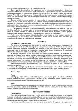 Temas de Ecologia
88
como a extinção da fauna e da flora de maneira irreversível.
Com a grande degradação e vital importância que os manguezais apresentam, é de extrema
urgência que haja uma legislação mais rígida em relação a exploração dos recursos naturais visando
técnicas sustentáveis. No nível federal estão incluídos no artigo 2 do Código Florestal e no Decreto
Federal 750/1993 de tombamento da Floresta Atlântica, como ecossistema associado. Em alguns
casos são considerados como preservação permanente com isso havendo uma maior conservação
deste ecossistema.
Existem também inúmeros projetos de recuperação de manguezais que antes serviam como
entulho de lixo ou até mesmo aqueles que sofreram aterro por empreendimentos imobiliários. Há
também programas de conservação de fauna e flora que geram fluxos de energias que subisidiam a
cadeia alimentar e dão suporte aos recursos pesqueiros, assim sendo de extrema importância para a
manutenção destes ecossistemas.
O Ibama executa o projeto "Dinâmica Ambiental do Sistema Coralíno de Abrolhos", que visa
identificar as fontes de impacto sobre os ambientes costeiros (manguezais e matas de restinga) e
sobre o sistema coralíno de Abrolhos a fim de minimizar esses impactos e definir porções
representativas destes ambientes para a preservação em unidades de conservação.
Assim como o Ibama várias outras instituições, universidades e afins, realizam projetos de
ecologia/biologia e recuperação dos manguezais, muitos deste projetos são realizados por
acadêmicos de graduação, mestrado e/ou doutorado.
RESTINGA
Localização e caracterização
É o conjunto de dunas e areais distribuídos ao longo do litoral brasileiro e por várias partes do
mundo. Geralmente é revestida de vegetação baixa, criando variações climáticas, o que confere
grande diversidade ambiental e biológica. Na restinga, o solo não constitui a principal fonte de
nutrientes, mas é sobretudo a vegetação o suporte vital desse ecossistema. É classificada
oficialmente como Formação Pioneira de Influência Marinha.
A restinga preservada facilita o controle, em zonas urbanas costeiras, de espécies com
potencial para pragas como cupins, formigas, escorpiões e baratas. A preservação do solo arenoso é
importante pois é altamente poroso; a água da chuva infiltra com facilidade, o que reduz os riscos de
enchentes e os custos de obras de drenagens. Outra importância da restinga é a medicinal, pois
guarda importantes informações, ainda desconhecidas da maioria do público. Tem, ainda,
importância ornamental e paisagística, encontrada nas orquídeas, bromélias e outras epífitas.
Na questão alimentícia, encontraremos o caju, a mangaba, a pitanga, o araçá, entre outras
espécies comestíveis.
Caso esta vegetação seja destruída, o solo sofrerá intensa erosão pelo vento, o que ocasionará
a formação de dunas móveis, causando riscos para o ambiente costeiro como para a população.
Fauna e Flora
Fauna
Caranguejo, maria-farinha, besourinho-da-praia, viúva-negra, gavião-de-coleira, gafanhoto-
grande, barata-do-coqueiro, sabiá-da-praia, coruja-buraqueira, tié-sangue, perereca, jararacussu-do-
brejo, todos estes são alguns dos habitantes da restinga.
Flora
Algumas espécies características ocorrem na restinga como: sumaré, aperta-goela, açucena,
bromélia, orquídeas, cactos, coroa-de-frade, aroeirinha, jurema, caixeta, taboa, sepetiba, canela,
pitanga, figueira, angelim, entre outras espécies.
COSTÕES ROCHOSOS
Características
É um ambiente litorâneo formado por rochas, situado no limite entre o oceano e o continente.
Pode ser considerado um ecossistema, do qual faz parte uma grande diversidade de seres marinhos.
O costão rochoso sofre influência das marés, dos embates das ondas e dos raios solares, obrigando
as formas de vida a se adaptar a essas condições peculiares.
Neste rico ecossistema convivem em harmonia comunidades de algas e inúmeros animais
 
