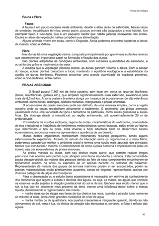 Temas de Ecologia
90
Fauna e Flora
Fauna
A fauna é um pouco escassa neste ambiente, devido a altas taxas de salinidade, baixas taxas
de umidade, instabilidade térmica; sendo assim, poucos animais são adaptados a este hábitat. Um
exemplar típico é tuco-tuco, que é um pequeno roedor que habita galerias escavadas nas areias.
Caules e raízes da vegetação nativa compõem sua alimentação.
Alguns animais vivem em tocas, como o Ocypode. Ainda podemos encontrar bactérias e larvas
de insetos, como a libélula.
Flora
Nas dunas há uma vegetação nativa, composta principalmente por gramíneas e plantas rateiras
que desempenham importante papel na formação e fixação das dunas.
São plantas adaptadas às condições ambientais, com extremas quantidades de salinidade, e
ao atrito dos grãos e movimentos de areia.
A medida que a vegetação pioneira cresce, as dunas ganham volume e altura. Com o passar
do tempo, outras plantas colonizam o local, mantendo o equilíbrio ecológico e a estabilidade do
cordão de dunas litorâneas. Podemos encontrar uma grande quantidade de espécies pioneiras,
como o cipó-de-flores, entre outras.
PRAIAS ARENOSAS
O Brasil possui 7.367 km de linha costeira, sem levar em conta os recortes litorâneos
(baías, reentrâncias, golfões etc.), que ampliam significativamente essa extensão, elevando-a para
mais de 8,5 mil km. A zona costeira brasileira abriga um mosaico de ecossistemas de alta relevância
ambiental, como dunas, restingas, costões rochosos, manguezais e praias arenosas.
O ecossistema de praias arenosas pode ser definido, de uma maneira simples, como a região
costeira onde as ondas retrabalham ativamente o sedimento. O sedimento das praias arenosas
usualmente inclui uma variedade de tipos e tamanhos de partículas, como areias grosseiras e areias
finas. Ele abrange desde o mesolitoral, ou região entremarés, até aproximadamente 20 m de
profundidade.
Proximidade de costões rochosos, regime de ondas, características do sedimento, proximidade
de rios e estuários e freqüência de fenômenos meteorológicos como ressacas, estão entre os fatores
que determinam o tipo de praia. Uma diversa e bem adaptada biota se desenvolve nestes
ecossistemas, embora os mesmos apresentem a aparência de um deserto.
Muitos destes organismos representam importantes recursos pesqueiros, sendo alguns
extensivamente explorados. Através do estudo da interação entre os organismos e o meio físico,
poderemos caracterizar melhor o ambiente praial e termos uma noção mais apurada dos principais
fatores que estruturam o mesmo. O entendimento de como a praia funciona é imprescindível para um
correto uso dos ecossistemas de praias arenosas.
As praias mansas ou duras, com seu declive muito suave, que permite realizar longos
percursos mar adentro sem perder o pé, abrigam uma fauna abundante e variada. Esta comunidade
passa desapercebida da maioria das pessoas devido ao fato de seus componentes encontrarem-se
tipicamente ocultos na areia ou expostos ao ar apenas durante os períodos de baixamar.
Representantes da maioria dos grupos de animais marinhos podem aí ser encontrados, porém as
plantas macroscópicas estão praticamente ausentes, sendo os vegetais representados apenas por
diversas categorias de algas microscópicas.
Para a observação ou o estudo deste ecossistema é necessário um mínimo de conhecimento
dos fenômenos que regem a subida e descida das águas, ou seja, as marés. As águas que compõe
os oceanos estão sujeitas à atração gravitacional do sol e da lua. Embora seja muito menor que o
sol, a lua, por se encontrar mais próxima da terra, exerce uma influência maior sobre a massa
líquida, determinando o regime básico das marés:
 marés vivas ou de sizígia nas fases de lua cheia e lua nova, quando a atração lunar soma-se
ao máximo à solar, produzindo grandes oscilações do nível da água
 marés mortas ou de quadratura, nos quartos crescentes e minguante, quando, devido ao não
alinhamento do sol, terra e lua, os efeitos da atração são atenuados e, portanto, o fluxo e refluxo das
águas.
 