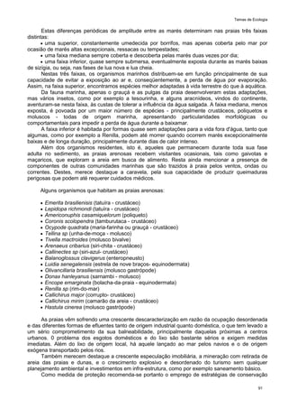 Temas de Ecologia
91
Estas diferenças periódicas de amplitude entre as marés determinam nas praias três faixas
distintas:
 uma superior, constantemente umedecida por borrifos, mas apenas coberta pelo mar por
ocasião de marés altas excepcionais, ressacas ou tempestades;
 uma faixa mediana sempre coberta e descoberta pelas marés duas vezes por dia;
 uma faixa inferior, quase sempre submersa, eventualmente exposta durante as marés baixas
de sizígia, ou seja, nas fases de lua nova e lua cheia.
Nestas três faixas, os organismos marinhos distribuem-se em função principalmente de sua
capacidade de evitar a exposição ao ar e, conseqüentemente, a perda de água por evaporação.
Assim, na faixa superior, encontramos espécies melhor adaptadas à vida terrestre do que à aquática.
Da fauna marinha, apenas o grauçá e as pulgas da praia desenvolveram estas adaptações,
mas vários insetos, como por exemplo a tesourinha, e alguns aracnídeos, vindos do continente,
aventuram-se nesta faixa, às custas de tolerar a influência da água salgada. A faixa mediana, menos
exposta, é povoada por um maior número de espécies - principalmente crustáceos, poliquetos e
moluscos - todas de origem marinha, apresentando particularidades morfológicas ou
comportamentais para impedir a perda de água durante a baixamar.
A faixa inferior é habitada por formas quase sem adaptações para a vida fora d'água, tanto que
algumas, como por exemplo a Renilla, podem até morrer quando ocorrem marés excepcionalmente
baixas e de longa duração, principalmente durante dias de calor intenso.
Além dos organismos residentes, isto é, aqueles que permanecem durante toda sua fase
adulta no sedimento, as praias arenosas recebem visitantes ocasionais, tais como gaivotas e
maçaricos, que exploram a areia em busca de alimento. Resta ainda mencionar a presença de
componentes de outras comunidades marinhas que são trazidos à praia pelos ventos, ondas ou
correntes. Destes, merece destaque a caravela, pela sua capacidade de produzir queimaduras
perigosas que podem até requerer cuidados médicos.
Alguns organismos que habitam as praias arenosas:
 Emerita brasilienisis (tatuíra - crustáceo)
 Lepidopa richmondi (tatuíra - crustáceo)
 Americonuphis casamiquelorum (poliqueto)
 Coronis scolopendra (tamburutaca - crustáceo)
 Ocypode quadrata (maria-farinha ou grauçá - crustáceo)
 Tellina sp (unha-de-moça - molusco)
 Tivella mactroides (molusco bivalve)
 Arenaeus cribarius (siri-chita - crustáceo)
 Callinectes sp (siri-azul- crustáceo)
 Balanoglossus clavigerus (enteropneusto)
 Luidia senegalensis (estrela de nove braços- equinodermata)
 Olivancillaria brasiliensis (molusco gastrópode)
 Donax hanleyanus (sarnambi - molusco)
 Encope emarginata (bolacha-da-praia - equinodermata)
 Renilla sp (rim-do-mar)
 Callichirus major (corrupto- crustáceo)
 Callichirus mirim (camarão da areia - crustáceo)
 Hastula cinerea (molusco gastrópode)
As praias vêm sofrendo uma crescente descaracterização em razão da ocupação desordenada
e das diferentes formas de efluentes tanto de origem industrial quanto doméstica, o que tem levado a
um sério comprometimento da sua balneabilidade, principalmente daquelas próximas a centros
urbanos. 0 problema dos esgotos domésticos e do lixo são bastante sérios e exigem medidas
imediatas. Além do lixo de origem local, há aquele lançado ao mar pelos navios e o de origem
exógena transportado pelos rios.
Também merecem destaque a crescente especulação imobiliária, a mineração com retirada de
areia das praias e dunas, e o crescimento explosivo e desordenado do turismo sem qualquer
planejamento ambiental e investimentos em infra-estrutura, como por exemplo saneamento básico.
Como medida de proteção recomenda-se portanto o emprego de estratégias de conservação
 