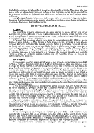 Temas de Ecologia
92
dos habitats, associada à implantação de programas de educação ambiental. Muito ainda falta para
que se tenha um adequado conhecimento da fauna e flora de praias e dunas, devido a inexistência
de programas temáticos ou individuais que objetivem o conhecimento da biodiversidade destes
ambientes.
Atenção especial deve ser direcionada às áreas com maior adensamento demográfico, onde as
descargas de poluentes podem estar gerando alterações ambientais severas. Sugere-se também a
implantação de unidades de proteção ambiental.
ECOSSISTEMAS BRASILEIROS - Resumo
PANTANAL
Sua importância enquanto ecossistema não reside apenas no fato de abrigar uma incrível
quantidade de animais, sobretudo aves, ou de possuir paisagens de extrema beleza, mas também na
grande potencialidade de suas terras, que, apesar de pobres, recebem grande quantidade de matéria
orgânica dos inúmeros rios que o atravessam.
OPantanal Mato-grossense situa-se numa área de aproximadamente 220 000km2
, que se
distribuem pelos Estados de Mato Grosso e Mato Grosso do Sul, formando a maior planície
inundável do mundo. A altitude média é pouco superior a 100 m, e, como toda a região está cercada
por terras mais elevadas, uma incrível quantidade de rios é atraída para ela, atravessando-a e
terminando por desaguar no rio Paraguai, Os mais importantes desses rios são o Miranda, o Negro,
o Taquari, o São Lourenço, o Piquiri, o Correntes e o Cuiabá. Devido à pouca declividade do terreno,
a velocidade das águas é muito pequena, e o Paraguai não consegue escoá-las por completo.
Forma-se, então, um ambiente alagado, bastante rico em nutrientes, graças ao depósito de
sedimentos trazidos pelos rios.
MANGUEZAIS
Os manguezais espalham-se pela zona tropical de todo o mundo, numa área aproximada de 20
milhões de hectares. No Brasil, existem cerca de 25 km2
distribuídos por toda a faixa litorânea, desde
o Amapá até Santa Catarina. A característica principal desse tipo de formação é sua localização
geográfica. Quase todos os manguezais se formam em regiões onde ocorre o encontro de rios com o
mar, na faixa que sofre a influência das marés. Por estarem na foz dos rios, recebem uma grande
quantidade de sedimentos; em conseqüência, seus solos são pouco compactos, o que dificulta a
fixação das árvores. Além disso, a baixa velocidade das águas permite o acúmulo de muita matéria
orgânica, que enriquece o solo, mas o torna desprovido de oxigênio. Essa matéria orgânica pode vir
tanto dos rios quanto do mar; pequena quantidade é trazida, ainda, pelas chuvas.
Devido à reduzida presença de seres decompositores, a maior parte dos nutrientes não é
aproveitada, sendo enviada para a comunidade marinha costeira, favorecendo uma intensa atividade
pesqueira nas áreas tropicais.
A flora é muito característica, não se registrando grande variedade mas, sim, muitos indivíduos
de poucas espécies. As principais árvores são a Rizophora mangle, que possui grandes raízes-
escoras para permitir uma melhor fixação, a Avicennia schaueriana, com raízes aéreas, chamadas
pneumatóforos, que propiciam à planta uma melhor oxigenação, e a Laguncularia racemosa. Dá
também nos manguezais bromélias, orquídeas, liquens e grande quantidade de algas, que são o
alimento de vários invertebrados marinhos. Todas essas plantas têm mecanismos fisiológicos
especiais para eliminar o excesso de sais que absorvem da água salobra.
Alguns animais, como certos caranguejos e ostras, passam toda a sua vida nos mangues, mas
a maior parte da fauna é composta por animais marinhos que passam apenas uma fase de sua vida
nesse ambiente. Diversos peixes, aves marinhas e invertebrados deslocam-se para os mangues na
época reprodutiva. Por causa dessa característica, os mangues são chamados de ―berçários‖.
RESTINGAS
Como os manguezais, as restingas se estendem por quase toda a costa brasileira, numa
extensão total de quase 5 000 km. As principais formações estão na Bahia, Espírito Santo, Rio de
Janeiro e São Paulo. A aparência desse ecossistema é muito variada, pois, na verdade, resulta de
uma associação de ambientes diferentes: as restingas podem ser constituídas por matas de até 12 m
de altura, campos com predominância de gramíneas ou lagunas com vegetação aquática.
Os solos, extremamente arenosos, não conseguem reter água e nutrientes em grande
 