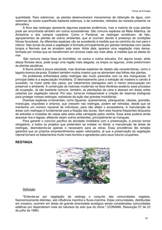 Temas de Ecologia
93
quantidade. Para sobreviver, as plantas desenvolveram mecanismos de obtenção de água, com
sistemas de raízes superficiais bastante extensos, e de nutrientes, retirados da maresia presente na
atmosfera.
A flora das restingas apresenta algumas espécies endêmicas, mas a maioria de suas plantas
pode ser encontrada também em outros ecossistemas. São comuns espécies da Mata Atlântica, da
Amazônia e dos campos rupestres. Como o Pantanal, as restingas constituem, de fato,
agrupamentos de plantas de outros ambientes, que aí ocorrem devido à presença de condições
físicas favoráveis. As diferentes espécies vão se sucedendo à medida que se caminha do mar para o
interior. Nas dunas da praia a vegetação é formada principalmente por plantas herbáceas com caules
longos e flexíveis que se arrastam pela areia. Atrás dela, aparece uma vegetação mais densa,
formada por moitas que se transformam em árvores cada vez mais altas, à medida que se afasta do
mar.
São comuns nessa faixa as bromélias, os cactus e outros arbustos. Em alguns locais, atrás
dessa floresta seca, pode surgir uma região mais alagada, os brejos ou lagunas, onde predominam
as plantas aquáticas.
A fauna ainda é pouco estudada, mas diversas espécies de répteis são características, como o
lagarto-branco-da-praia. Existem também muitos insetos que se alimentam das folhas das plantas.
Os problemas enfrentados pelas restingas são muito parecidos com os dos manguezais. O
principal deles é a especulação imobiliária. O desmatamento para a extração de madeira e carvão é
sucedido, na maior parte dos casos, por loteamentos planejados sem a menor preocupação em
preservar o ambiente. A construção de rodovias modernas na faixa litorânea acelerou esse processo
de ocupação. Já são bastante comuns, também, as plantações de cana e abacaxi em áreas antes
cobertas por vegetação natural. Por isso, torna-se indispensável a criação de reservas biológicas
para proteger nossas restingas, sobretudo da ação das grandes imobiliárias.
Diversas espécies ornamentais, como figueiras, quaresmeiras, pitangueiras, cássias, gravatás,
maracujás, orquídeas e antúrios, que crescem nas restingas, podem ser retiradas, desde que se
mantenha um número razoável de indivíduos, para não afetar o ecossistema. A manutenção de
áreas com restingas é fundamental para a fixação das dunas. Sem elas haveria freqüentes bloqueios
de estradas e invasões de casas pela areia solta carregada pelos ventos. Essa areia poderia ainda
assorear rios e lagoas, afetando assim outros ambientes, principalmente os mangues.
Para garantir o convívio pacífico da atividade imobiliária com a preservação, é preciso tornar
obrigatória, a todos os projetos que pretendam se instalar no litoral, a manutenção de áreas de
restingas, desmatando-se apenas o necessário para as obras. Essa providência tão simples
garantirá que os próprios empreendimentos sejam valorizados, já que a preservação da vegetação
natural tornará os loteamentos muito mais bonitos e agradáveis para seus futuros ocupantes.
RESTINGA
Definição
"Entende-se por vegetação de restinga o conjunto das comunidades vegetais,
fisionomicamente distintas, sob influência marinha e fluvio-marinha. Estas comunidades, distribuídas
em mosaico, ocorrem em áreas de grande diversidade ecológica sendo consideradas comunidades
edáficas por dependerem mais da natureza do solo que do clima." (CONAMA, Resolução 07 de 23
de julho de 1996)
 