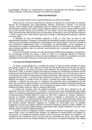 Temas de Ecologia
96
peculiaridades, dificultam um entendimento e tratamento homogêneos dos Parques Indígenas ou
Postos Indígenas, comumente conhecidos como Reserva Indígenas.
ÁREAS DE PROTEÇÃO
Por que existem tantos nomes e especificações para as áreas de proteção?
Cada país tem uma forma específica de entender os objetivos de conservação da natureza,
levando em consideração suas especificidades políticas, econômicas, culturais e de recursos
naturais. Foram criadas várias classificações para as unidades de acordo com seu objetivo e sua
administração (categorias de manejo). Essas categorias podem ser mais ou menos restritivas quanto
ao uso dos recursos naturais que comportam em seu interior. Existe uma organização, criada em
1956, chamada União Internacional para a Conservação da Natureza e dos seus Recursos Naturais
— IUCN - que tem como meta compor regras para a criação e administração de parques e reservas
no mundo inteiro.
A definição de Área de Proteção, segundo a IUCN, é: ―Uma área de terra ou mar
especialmente dedicada à proteção e conservação da diversidade biológica e dos recursos naturais e
culturais a ela associados e manejada por meios legais ou por meios eficazes‖. Elas têm importância
como elementos indispensáveis para a conservação da biodiversidade, já que asseguram a
manutenção de amostras representativas de ambientes naturais, da diversidade de espécies e de
suas variações genéticas, além de promover oportunidades para a pesquisa científica, educação
ambiental e turismo.
Cerca de 130 países já criaram um total aproximado de 8000 áreas protegidas, equivalentes a
3% da extensão territorial dos países. A partir de 1982, no II Congresso Mundial de Parques,
realizado em Bali, a expansão do número de áreas protegidas no mundo foi considerada como uma
estratégia particularmente vital para a conservação dos recursos naturais do planeta.
E as áreas de Proteção brasileiras?
No Brasil, a preocupação com a proteção de bosques e matas já estava presente no século
XIX quando D.João VI, em 1817, baixou um decreto em que determinava o fim do corte de árvores
junto a mananciais e nas beiras dos riachos, para preservar rios ameaçados na Serra da Carioca
(Drummond, 1997). A primeira proposta de criação de unidades de conservação de âmbito nacional
foi feita por André Rebouças em 1876, quando ele indicou duas áreas, uma no sul do pais e outra no
centro-oeste, para serem transformadas em Parques Nacionais: Sete Quedas e Ilha do Bananal. A
sugestão não foi aceita e o primeiro Parque Nacional foi criado em 1937 com o nome de Parque
Nacional de Itatiaia, no estado do Rio de Janeiro. O decreto de criação enfatizou as‖ finalidades
científicas, o potencial de lazer para os residentes das populosas zonas metropolitanas de São
Paulo, Rio de Janeiro e Belo Horizonte e a existência de florestas primitivas inteiramente distintas de
outras florestas de montanha no Brasil.‖ Em se tratando de parque urbano, o primeiro foi o Parque
Estadual da Cidade, criado em 1886, na cidade de São Paulo.
A criação das primeiras áreas de proteção brasileiras, de 1937 até a década de 70, não
obedeceu a nenhum critério técnico ou científico, as áreas foram sendo estabelecidas pela beleza
cênica, por fenômenos geológicos espetaculares ou pela riqueza da fauna. O Instituto Brasileiro para
o Desenvolvimento Florestal (IBDF) foi criado em 1967 com o objetivo de ―orientar, coordenar e
executar as medidas necessárias à utilização racional, à proteção e conservação dos recursos
naturais renováveis e ao desenvolvimento florestal do país.‖ Ele foi responsável pela criação dos
parques nacionais e reservas biológicas. Em 1973, foi criada a Secretaria Especial do Meio Ambiente
que também planejou diferentes categorias de unidades de conservação como as estações
ecológicas e as áreas de proteção ambiental. No final da década de oitenta foi criado o IBAMA, um
instituto que reuniu quatro órgãos federais responsáveis pela questão ambiental e que tem como
objetivo unificar a Política Ambiental Brasileira.
O grande número de categorias usadas no Brasil pode confundir a população, pois a maioria
sequer sabe o valor e os objetivos das unidades. As categorias de manejo podem ser divididas em
dois grupos: as unidades de proteção integral, onde os recursos não podem ser utilizados e as
unidades de uso sustentável onde o recurso pode ser aproveitado de acordo com certas regras.
Apesar do grande número de unidades brasileiras, sabe-se que na realidade a legislação não impede
 