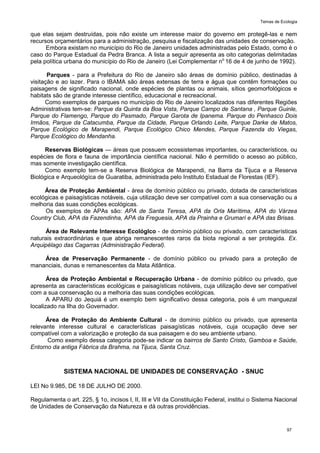 Temas de Ecologia
97
que elas sejam destruídas, pois não existe um interesse maior do governo em protegê-las e nem
recursos orçamentários para a administração, pesquisa e fiscalização das unidades de conservação.
Embora existam no município do Rio de Janeiro unidades administradas pelo Estado, como é o
caso do Parque Estadual da Pedra Branca. A lista a seguir apresenta as oito categorias delimitadas
pela política urbana do município do Rio de Janeiro (Lei Complementar no
16 de 4 de junho de 1992).
Parques - para a Prefeitura do Rio de Janeiro são áreas de domínio público, destinadas à
visitação e ao lazer. Para o IBAMA são áreas extensas de terra e água que contêm formações ou
paisagens de significado nacional, onde espécies de plantas ou animais, sítios geomorfológicos e
habitats são de grande interesse científico, educacional e recreacional.
Como exemplos de parques no município do Rio de Janeiro localizados nas diferentes Regiões
Administrativas tem-se: Parque da Quinta da Boa Vista, Parque Campo de Santana , Parque Guinle,
Parque do Flamengo, Parque do Pasmado, Parque Garota de Ipanema. Parque do Penhasco Dois
Irmãos, Parque da Catacumba, Parque da Cidade, Parque Orlando Leite, Parque Darke de Matos,
Parque Ecológico de Marapendi, Parque Ecológico Chico Mendes, Parque Fazenda do Viegas,
Parque Ecológico do Mendanha.
Reservas Biológicas — áreas que possuem ecossistemas importantes, ou característicos, ou
espécies de flora e fauna de importância científica nacional. Não é permitido o acesso ao público,
mas somente investigação científica.
Como exemplo tem-se a Reserva Biológica de Marapendi, na Barra da Tijuca e a Reserva
Biológica e Arqueológíca de Guaratiba, administrada pelo Instituto Estadual de Florestas (IEF).
Área de Proteção Ambiental - área de domínio público ou privado, dotada de características
ecológicas e paisagísticas notáveis, cuja utilização deve ser compatível com a sua conservação ou a
melhoria das suas condições ecológicas.
Os exemplos de APAs são: APA de Santa Teresa, APA da Orla Marítima, APA do Várzea
Country Club, APA da Fazendinha, APA da Freguesia, APA da Prainha e Grumarí e APA das Brisas.
Área de Relevante Interesse EcológIco - de domínio público ou privado, com características
naturais extraordinárias e que abriga remanescentes raros da biota regional a ser protegida. Ex.
Arquipélago das Cagarras (Administração Federal).
Área de Preservação Permanente - de domínio público ou privado para a proteção de
mananciais, dunas e remanescentes da Mata Atlântica.
Área de Proteção Ambiental e Recuperação Urbana - de domínio público ou privado, que
apresenta as características ecológicas e paisagísticas notáveis, cuja utilização deve ser compatível
com a sua conservação ou a melhoria das suas condições ecológicas.
A APARU do Jequiá é um exemplo bem significativo dessa categoria, pois é um manguezal
localizado na Ilha do Governador.
Área de Proteção do Ambiente Cultural - de domínio público ou privado, que apresenta
relevante interesse cultural e características paisagísticas notáveis, cuja ocupação deve ser
compatível com a valorização e proteção da sua paisagem e do seu ambiente urbano.
Como exemplo dessa categoria pode-se indicar os bairros de Santo Cristo, Gamboa e Saúde,
Entorno da antiga Fábrica da Brahma, na Tijuca, Santa Cruz.
SISTEMA NACIONAL DE UNIDADES DE CONSERVAÇÃO - SNUC
LEI No 9.985, DE 18 DE JULHO DE 2000.
Regulamenta o art. 225, § 1o, incisos I, II, III e VII da Constituição Federal, institui o Sistema Nacional
de Unidades de Conservação da Natureza e dá outras providências.
 