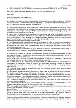 Temas de Ecologia
98
O VICE-PRESIDENTE DA REPÚBLICA no exercício do cargo de PRESIDENTE DA REPÚBLICA
Faço saber que o Congresso Nacional decreta e eu sanciono a seguinte Lei:
CAPÍTULO I
DAS DISPOSIÇÕES PRELIMINARES
Art. 1o Esta Lei institui o Sistema Nacional de Unidades de Conservação da Natureza - SNUC,
estabelece critérios e normas para a criação, implantação e gestão das unidades de conservação.
Art. 2o Para os fins previstos nesta Lei, entende-se por:
I - unidade de conservação: espaço territorial e seus recursos ambientais, incluindo as águas
jurisdicionais, com características naturais relevantes, legalmente instituído pelo Poder Público, com
objetivos de conservação e limites definidos, sob regime especial de administração, ao qual se
aplicam garantias adequadas de proteção;
II - conservação da natureza: o manejo do uso humano da natureza, compreendendo a preservação,
a manutenção, a utilização sustentável, a restauração e a recuperação do ambiente natural, para
que possa produzir o maior benefício, em bases sustentáveis, às atuais gerações, mantendo seu
potencial de satisfazer as necessidades e aspirações das gerações futuras, e
garantindo a sobrevivência dos seres vivos em geral;
III - diversidade biológica: a variabilidade de organismos vivos de todas as origens, compreendendo,
dentre outros, os ecossistemas terrestres, marinhos e outros ecossistemas aquáticos e os complexos
ecológicos de que fazem parte; compreendendo ainda a diversidade dentro de espécies, entre
espécies e de ecossistemas;
IV - recurso ambiental: a atmosfera, as águas interiores, superficiais e subterrâneas, os estuários, o
mar territorial, o solo, o subsolo, os elementos da biosfera, a fauna e a flora;
V - preservação: conjunto de métodos, procedimentos e políticas que visem a proteção a longo prazo
das espécies, habitats e ecossistemas, além da manutenção dos processos ecológicos, prevenindo a
simplificação dos sistemas naturais;
VI - proteção integral: manutenção dos ecossistemas livres de alterações causadas por interferência
humana, admitido apenas o uso indireto dos seus atributos naturais;
VII - conservação in situ: conservação de ecossistemas e habitats naturais e a manutenção e
recuperação de populações viáveis de espécies em seus meios naturais e, no caso de espécies
domesticadas ou cultivadas, nos meios onde tenham desenvolvido suas propriedades
características;
VIII - manejo: todo e qualquer procedimento que vise assegurar a conservação da diversidade
biológica e dos ecossistemas;
IX - uso indireto: aquele que não envolve consumo, coleta, dano ou destruição dos recursos naturais;
X - uso direto: aquele que envolve coleta e uso, comercial ou não, dos recursos naturais;
XI - uso sustentável: exploração do ambiente de maneira a garantir a perenidade dos recursos
ambientais renováveis e dos processos ecológicos, mantendo a biodiversidade e os demais atributos
ecológicos, de forma socialmente justa e economicamente viável;
XII - extrativismo: sistema de exploração baseado na coleta e extração, de modo sustentável, de
recursos naturais renováveis;
XIII - recuperação: restituição de um ecossistema ou de uma população silvestre degradada a uma
condição não degradada, que pode ser diferente de sua condição original;
XIV - restauração: restituição de um ecossistema ou de uma população silvestre degradada o mais
próximo possível da sua condição original;
XV - (VETADO)
XVI - zoneamento: definição de setores ou zonas em uma unidade de conservação com objetivos de
manejo e normas específicos, com o propósito de proporcionar os meios e as condições para que
todos os objetivos da unidade possam ser alcançados de forma harmônica e eficaz;
XVII - plano de manejo: documento técnico mediante o qual, com fundamento nos objetivos gerais de
uma unidade de conservação, se estabelece o seu zoneamento e as normas que devem presidir o
 