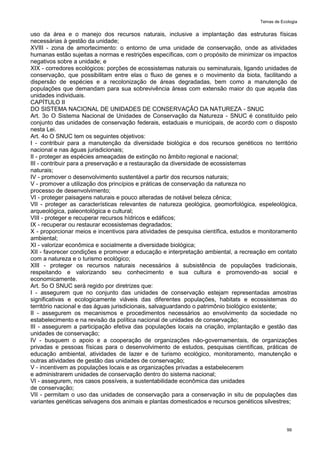 Temas de Ecologia
99
uso da área e o manejo dos recursos naturais, inclusive a implantação das estruturas físicas
necessárias à gestão da unidade;
XVIII - zona de amortecimento: o entorno de uma unidade de conservação, onde as atividades
humanas estão sujeitas a normas e restrições específicas, com o propósito de minimizar os impactos
negativos sobre a unidade; e
XIX - corredores ecológicos: porções de ecossistemas naturais ou seminaturais, ligando unidades de
conservação, que possibilitam entre elas o fluxo de genes e o movimento da biota, facilitando a
dispersão de espécies e a recolonização de áreas degradadas, bem como a manutenção de
populações que demandam para sua sobrevivência áreas com extensão maior do que aquela das
unidades individuais.
CAPÍTULO II
DO SISTEMA NACIONAL DE UNIDADES DE CONSERVAÇÃO DA NATUREZA - SNUC
Art. 3o O Sistema Nacional de Unidades de Conservação da Natureza - SNUC é constituído pelo
conjunto das unidades de conservação federais, estaduais e municipais, de acordo com o disposto
nesta Lei.
Art. 4o O SNUC tem os seguintes objetivos:
I - contribuir para a manutenção da diversidade biológica e dos recursos genéticos no território
nacional e nas águas jurisdicionais;
II - proteger as espécies ameaçadas de extinção no âmbito regional e nacional;
III - contribuir para a preservação e a restauração da diversidade de ecossistemas
naturais;
IV - promover o desenvolvimento sustentável a partir dos recursos naturais;
V - promover a utilização dos princípios e práticas de conservação da natureza no
processo de desenvolvimento;
VI - proteger paisagens naturais e pouco alteradas de notável beleza cênica;
VII - proteger as características relevantes de natureza geológica, geomorfológica, espeleológica,
arqueológica, paleontológica e cultural;
VIII - proteger e recuperar recursos hídricos e edáficos;
IX - recuperar ou restaurar ecossistemas degradados;
X - proporcionar meios e incentivos para atividades de pesquisa científica, estudos e monitoramento
ambiental;
XI - valorizar econômica e socialmente a diversidade biológica;
XII - favorecer condições e promover a educação e interpretação ambiental, a recreação em contato
com a natureza e o turismo ecológico;
XIII - proteger os recursos naturais necessários à subsistência de populações tradicionais,
respeitando e valorizando seu conhecimento e sua cultura e promovendo-as social e
economicamente.
Art. 5o O SNUC será regido por diretrizes que:
I - assegurem que no conjunto das unidades de conservação estejam representadas amostras
significativas e ecologicamente viáveis das diferentes populações, habitats e ecossistemas do
território nacional e das águas jurisdicionais, salvaguardando o patrimônio biológico existente;
II - assegurem os mecanismos e procedimentos necessários ao envolvimento da sociedade no
estabelecimento e na revisão da política nacional de unidades de conservação;
III - assegurem a participação efetiva das populações locais na criação, implantação e gestão das
unidades de conservação;
IV - busquem o apoio e a cooperação de organizações não-governamentais, de organizações
privadas e pessoas físicas para o desenvolvimento de estudos, pesquisas científicas, práticas de
educação ambiental, atividades de lazer e de turismo ecológico, monitoramento, manutenção e
outras atividades de gestão das unidades de conservação;
V - incentivem as populações locais e as organizações privadas a estabelecerem
e administrarem unidades de conservação dentro do sistema nacional;
VI - assegurem, nos casos possíveis, a sustentabilidade econômica das unidades
de conservação;
VII - permitam o uso das unidades de conservação para a conservação in situ de populações das
variantes genéticas selvagens dos animais e plantas domesticados e recursos genéticos silvestres;
 