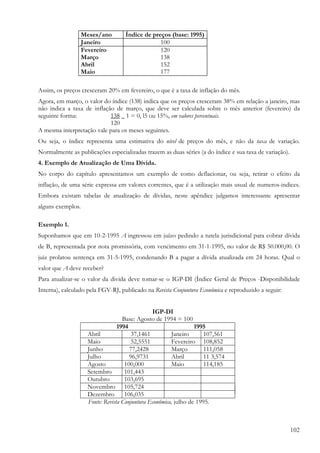 102
Meses/ano Índice de preços (base: 1995)
Janeiro 100
Fevereiro 120
Março 138
Abril 152
Maio 177
Assim, os preços cresceram 20% em fevereiro, o que é a taxa de inflação do mês.
Agora, em março, o valor do índice (138) indica que os preços cresceram 38% em relação a janeiro, mas
não indica a taxa de inflação de março, que deve ser calculada sobre o mês anterior (fevereiro) da
seguinte forma: 138 _ 1 = 0, l5 ou 15%, em valores percentuais.
120
A mesma interpretação vale para os meses seguintes.
Ou seja, o índice representa uma estimativa do nível de preços do mês, e não da taxa de variação.
Normalmente as publicações especializadas trazem as duas séries (a do índice e sua taxa de variação).
4. Exemplo de Atualização de Uma Dívida.
No corpo do capítulo apresentamos um exemplo de como deflacionar, ou seja, retirar o efeito da
inflação, de uma série expressa em valores correntes, que é a utilização mais usual de numeros-indices.
Embora existam tabelas de atualização de dívidas, neste apêndice julgamos interessante apresentar
alguns exemplos.
Exemplo 1.
Suponhamos que em 10-2-1995 A ingressou em juízo pedindo a tutela jurisdicional para cobrar dívida
de B, representada por nota promissória, com vencimento em 31-1-1995, no valor de R$ 50.000,00. O
juiz prolatou sentença em 31-5-1995, condenando B a pagar a dívida atualizada em 24 horas. Qual o
valor que A deve receber?
Para atualizar-se o valor da divida deve tomar-se o IGP-DI (Índice Geral de Preços -Disponibilidade
Interna), calculado pela FGV-RJ, publicado na Revista Conjuntura Econômica e reproduzido a seguir:
IGP-DI
Base: Agosto de 1994 = 100
1994 1995
Abril 37,1461 Janeiro 107,561
Maio 52,5551 Fevereiro 108,852
Junho 77,2428 Março 111,058
Julho 96,9731 Abril 11 3,574
Agosto 100,000 Maio 114,185
Setembro 101,443
Outubro 103,695
Novembro 105,724
Dezembro 106,035
Fonte: Revista Conjuntura Econômica, julho de 1995.
 