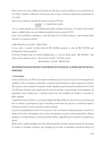 103
Deve-se levar em conta a inflação de fevereiro de 1995, pois o título de crédito teve seu vencimento em
31-1-1995, e também a inflação do mês de maio, uma vez que a sentença condenatória foi prolatada em
31-5-1995.
Tem-se que a inflação acumulada de fevereiro a maio de 1995 foi:
114,185 - 1 = 0,06158 OU 6,158%
107,561
isto é, o índice apurado em maio dividido pelo índice calculado em janeiro. O resultado dessa divisão
menos a unidade indica a taxa de inflação do período fevereiro a maio de 1995.
Com a taxa de inflação acumulada e o valor da dívida em 31-5-1995, calcula-se o valor atual da dívida
fazendo-se os seguintes cálculos:
a) R$ 50.000,00 vezes 6,158% = R$ 3.079,00;
b) esse valor é somado à dívida inicial de R$ 50.000,00, gerando o valor de R$ 53.079,00, que
corresponde a divida atualizada.
O mesmo resultado pode ser obtido multiplicando-se o valor da dívida inicial - R$ 50.000,00 - pela
divisão entre o índice de maio e o de fevereiro (114,185 / 107,561), ou seja:
R$ 50.000,00 x 1,06158 = R$ 53.079,00
DETERMINAÇÃO DA RENDA E DO PRODUTO NACIONAL: O MERCADO DE BENS E
SERVIÇOS.
1. Introdução:
Corno já observado, até 1930 os economistas acreditavam que as forças de mercado se encarregariam de
equilibrar o fluxo econômico, conduzindo a economia automaticamente ao pleno emprego de recursos.
No entanto, a crise econômica vivida pelo mundo capitalista a partir da quebra da Bolsa de Nova York
em 1929, que redundou numa queda brutal do nível de atividade e numa elevação do desemprego e da
capacidade ociosa, mostrou que o mercado sozinho não teria condições de conduzir a economia ao
pleno emprego.
A partir desse marco histórico, o economista inglês John Maynard Keynes desenvolveu suas teorias, cuja
base se assenta no pressuposto de que é necessária a intervenção do governo no sentido de regular a
atividade econômica e levar a economia ao pleno emprego.
O governo, principalmente através de seus gastos, seria um elemento fundamental para a inversão do
quadro de recessão e desemprego, uma vez que, aumentando seus gastos, estaria aumentando a despesa
agregada e, conseqüentemente, o nível de produção (dada a capacidade ociosa existente nas empresas na
época).
Desde então, o grande paradigma da Teoria Macroeconômica tem sido a questão do grau de intervenção
do Estado na atividade econômica, que contrapõe, de um lado, os chamados economistas liberais ou
 