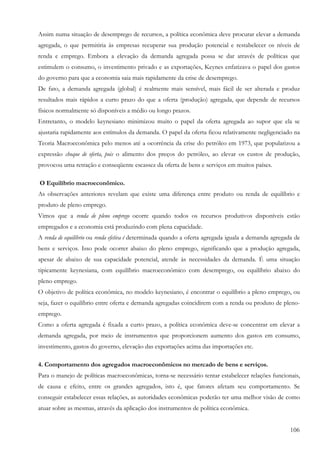 106
Assim numa situação de desemprego de recursos, a política econômica deve procurar elevar a demanda
agregada, o que permitiria às empresas recuperar sua produção potencial e restabelecer os níveis de
renda e emprego. Embora a elevação da demanda agregada possa se dar através de políticas que
estimulem o consumo, o investimento privado e as exportações, Keynes enfatizava o papel dos gastos
do governo para que a economia saia mais rapidamente da crise de desemprego.
De fato, a demanda agregada (global) é realmente mais sensível, mais fácil de ser alterada e produz
resultados mais rápidos a curto prazo do que a oferta (produção) agregada, que depende de recursos
físicos normalmente só disponíveis a médio ou longo prazos.
Entretanto, o modelo keynesiano minimizou muito o papel da oferta agregada ao supor que ela se
ajustaria rapidamente aos estímulos da demanda. O papel da oferta ficou relativamente negligenciado na
Teoria Macroeconômica pelo menos até a ocorrência da crise do petróleo em 1973, que popularizou a
expressão choque de oferta, pois o alimento dos preços do petróleo, ao elevar os custos de produção,
provocou uma retração e conseqüente escassez da oferta de bens e serviços em muitos países.
O Equilíbrio macroeconômico.
As observações anteriores revelam que existe uma diferença entre produto ou renda de equilíbrio e
produto de pleno emprego.
Vimos que a renda de pleno emprego ocorre quando todos os recursos produtivos disponíveis estão
empregados e a economia está produzindo com plena capacidade.
A renda de equilíbrio ou renda efetiva é determinada quando a oferta agregada iguala a demanda agregada de
bens e serviços. Isso pode ocorrer abaixo do pleno emprego, significando que a produção agregada,
apesar de abaixo de sua capacidade potencial, atende às necessidades da demanda. É uma situação
tipicamente keynesiana, com equilíbrio macroeconômico com desemprego, ou equilíbrio abaixo do
pleno emprego.
O objetivo de política econômica, no modelo keynesiano, é encontrar o equilíbrio a pleno emprego, ou
seja, fazer o equilíbrio entre oferta e demanda agregadas coincidirem com a renda ou produto de pleno-
emprego.
Como a oferta agregada é fixada a curto prazo, a política econômica deve-se concentrar em elevar a
demanda agregada, por meio de instrumentos que proporcionem aumento dos gastos em consumo,
investimento, gastos do governo, elevação das exportações acima das importações etc.
4. Comportamento dos agregados macroeconômicos no mercado de bens e serviços.
Para o manejo de políticas macroeconômicas, torna-se necessário tentar estabelecer relações funcionais,
de causa e efeito, entre os grandes agregados, isto é, que fatores afetam seu comportamento. Se
conseguir estabelecer essas relações, as autoridades econômicas poderão ter uma melhor visão de como
atuar sobre as mesmas, através da aplicação dos instrumentos de política econômica.
 