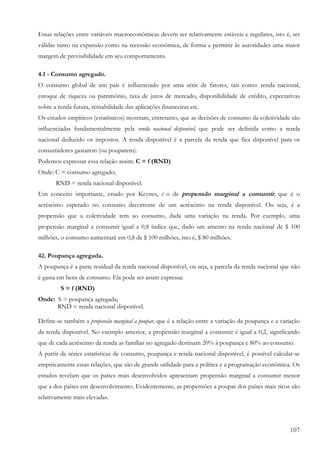 107
Essas relações entre variáveis macroeconômicas devem ser relativamente estáveis e regulares, isto é, ser
válidas tanto na expansão como na recessão econômica, de forma a permitir às autoridades uma maior
margem de previsibilidade em seu comportamento.
4.1 - Consumo agregado.
O consumo global de um país é influenciado por uma série de fatores, tais como: renda nacional,
estoque de riqueza ou patrimônio, taxa de juros de mercado, disponibilidade de crédito, expectativas
sobre a renda futura, rentabilidade das aplicações financeiras etc.
Os estudos empíricos (estatísticos) mostram, entretanto, que as decisões de consumo da coletividade são
influenciadas fundamentalmente pela renda nacional disponível, que pode ser definida como a renda
nacional deduzido os impostos. A renda disponível é a parcela da renda que fica disponível para os
consumidores gastarem (ou pouparem).
Podemos expressar essa relação assim: C = f (RND)
Onde: C = consumo agregado;
RND = renda nacional disponível.
Um conceito importante, criado por Keynes, é o de propensão marginal a consumir, que é o
acréscimo esperado no consumo decorrente de um acréscimo na renda disponível. Ou seja, é a
propensão que a coletividade tem ao consumo, dada uma variação na renda. Por exemplo, uma
propensão marginal a consumir igual a 0,8 indica que, dado um amento na renda nacional de $ 100
milhões, o consumo aumentará em 0,8 de $ 100 milhões, isto é, $ 80 milhões.
42. Poupança agregada.
A poupança é a parte residual da renda nacional disponível, ou seja, a parcela da renda nacional que não
é gasta em bens de consumo. Ela pode ser assim expressa:
S = f (RND)
Onde: S = poupança agregada;
RND = renda nacional disponível.
Define-se também a propensão marginal a poupar, que é a relação entre a variação da poupança e a variação
da renda disponível. No exemplo anterior, a propensão marginal a consumir é igual a 0,2, significando
que de cada acréscimo da renda as famílias no agregado destinam 20% à poupança e 80% ao consumo.
A partir de séries estatísticas de consumo, poupança e renda nacional disponível, é possível calcular-se
empiricamente essas relações, que são de grande utilidade para a política e a programação econômica. Os
estudos revelam que os países mais desenvolvidos apresentam propensão marginal a consumir menor
que a dos países em desenvolvimento. Evidentemente, as propensões a poupar dos países mais ricos são
relativamente mais elevadas.
 