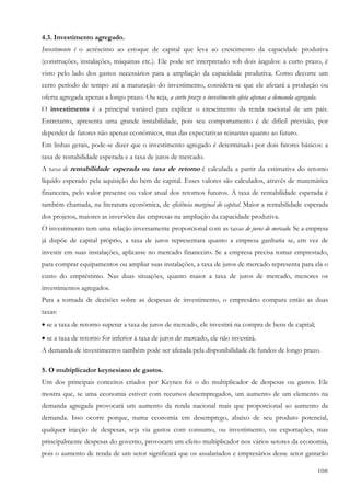108
4.3. Investimento agregado.
Investimento é o acréscimo ao estoque de capital que leva ao crescimento da capacidade produtiva
(construções, instalações, máquinas etc.). Ele pode ser interpretado sob dois ângulos: a curto prazo, é
visto pelo lado dos gastos necessários para a ampliação da capacidade produtiva. Como decorre um
certo período de tempo até a maturação do investimento, considera-se que ele afetará a produção ou
oferta agregada apenas a longo prazo. Ou seja, a curto prazo o investimento afeta apenas a demanda agregada.
O investimento é a principal variável para explicar o crescimento da renda nacional de um país.
Entretanto, apresenta uma grande instabilidade, pois seu comportamento é de difícil previsão, por
depender de fatores não apenas econômicos, mas das expectativas reinantes quanto ao futuro.
Em linhas gerais, pode-se dizer que o investimento agregado é determinado por dois fatores básicos: a
taxa de rentabilidade esperada e a taxa de juros de mercado.
A taxa de rentabilidade esperada ou taxa de retorno é calculada a partir da estimativa do retorno
líquido esperado pela aquisição do bem de capital. Esses valores são calculados, através de matemática
financeira, pelo valor presente ou valor atual dos retornos futuros. A taxa de rentabilidade esperada é
também chamada, na literatura econômica, de eficiência marginal do capital. Maior a rentabilidade esperada
dos projetos, maiores as inversões das empresas na ampliação da capacidade produtiva.
O investimento tem uma relação inversamente proporcional com as taxas de juros de mercado. Se a empresa
já dispõe de capital próprio, a taxa de juros representara quanto a empresa ganharia se, em vez de
investir em suas instalações, aplicasse no mercado financeiro. Se a empresa precisa tomar emprestado,
para comprar equipamentos ou ampliar suas instalações, a taxa de juros de mercado representa para ela o
custo do empréstimo. Nas duas situações, quanto maior a taxa de juros de mercado, menores os
investimentos agregados.
Para a tornada de decisões sobre as despesas de investimento, o empresário compara então as duas
taxas:
• se a taxa de retorno superar a taxa de juros de mercado, ele investirá na compra de bens de capital;
• se a taxa de retorno for inferior à taxa de juros de mercado, ele não investirá.
A demanda de investimentos também pode ser afetada pela disponibilidade de fundos de longo prazo.
5. O multiplicador keynesiano de gastos.
Um dos principais conceitos criados por Keynes foi o do multiplicador de despesas ou gastos. Ele
mostra que, se uma economia estiver com recursos desempregados, um aumento de um elemento na
demanda agregada provocará um aumento da renda nacional mais que proporcional ao aumento da
demanda. Isso ocorre porque, numa economia em desemprego, abaixo de seu produto potencial,
qualquer injeção de despesas, seja via gastos com consumo, ou investimento, ou exportações, mas
principalmente despesas do governo, provocam um efeito multiplicador nos vários setores da economia,
pois o aumento de renda de um setor significará que os assalariados e empresários desse setor gastarão
 