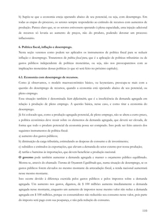 110
b) Supõe-se que a economia esteja operando abaixo de seu potencial, ou seja, com desemprego. Em
todas as etapas do processo, os setores sempre responderão ao estímulo de recursos com aumentos de
produção. Parece claro que, se os setores estivessem operando à plena capacidade, uma injeção adicional
de recursos só levaria ao aumento de preços, não do produto, podendo detonar um processo
inflacionário.
6. Política fiscal, inflação e desemprego.
Nesta seção veremos como podem ser aplicados os instrumentos de política fiscal para se reduzir
inflação e desemprego. Trataremos de política fiscal pura, que é a aplicação de políticas tributárias ou de
gastos públicos independente de políticas monetárias, ou seja, não nos preocuparemos com as
implicações monetárias dessas políticas (o que só será feito no próximo capítulo).
6.1. Economia com desemprego de recursos.
Como já observamos, o modelo macroeconômico básico, ou keynesiano, preocupa-se mais com a
questão do desemprego de recursos, quando a economia está operando abaixo de seu potencial, ou
pleno emprego.
Essa situação também é denominada hiato deflacionário, que é a insuficiência da demanda agregada em
relação à produção de pleno emprego. A questão básica, nesse caso, e como tirar a economia do
desemprego.
Já foi colocado que, como a produção agregada potencial, de pleno emprego, não se altera a curto prazo,
a política econômica deve recair sobre os elementos da demanda agregada, que deverá ser elevada, de
forma que todo o produto potencial da economia possa ser comprado. Isso pode ser feito através dos
seguintes instrumentos de política fiscal:
a) aumento dos gastos públicos;
b) diminuição da carga tributária, estimulando as despesas de consumo e de investimento;
e) subsídios e estímulos às exportações, que elevam a demanda do setor externo por nossa produção;
d) tarifas e barreiras às importações, que devem beneficiar a produção nacional.
O governo pode também aumentar a demanda agregada e manter o orçamento público equilibrado.
Mostra-se, através do chamado Teorema do Orçamento Equilibrado que, numa situação de desemprego, se os
gastos públicos forem elevados no mesmo montante da arrecadação fiscal, a renda nacional aumentará
nesse mesmo montante.
Isso ocorre devido à diferença exercida pelos gastos públicos e pelos impostos sobre a demanda
agregada. Um aumento nos gastos, digamos, de $ 100 milhões aumenta imediatamente a demanda
agregada nesse montante, enquanto um aumento de impostos nesse mesmo valor não reduz a demanda
agregada em $ 100 milhões, porque os consumidores não reduzirão seu consumo nesse valor, pois parte
do imposto será pago com sua poupança, e não pela redução do consumo.
 