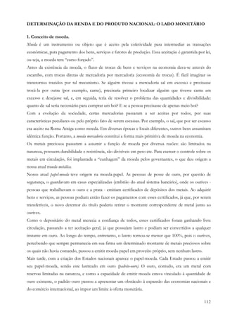 112
DETERMINAÇÃO DA RENDA E DO PRODUTO NACIONAL: O LADO MONETÁRIO
1. Conceito de moeda.
Moeda é um instrumento ou objeto que é aceito pela coletividade para intermediar as transações
econômicas, para pagamento dos bens, serviços e fatores de produção. Essa aceitação é garantida por lei,
ou seja, a moeda tem “curso forçado”.
Antes da existência da moeda, o fluxo de trocas de bens e serviços na economia dava-se através do
escambo, com trocas diretas de mercadoria por mercadoria (economia de trocas). É fácil imaginar os
transtornos trazidos por tal mecanismo. Se alguém tivesse a mercadoria sal em excesso e precisasse
trocá-la por outra (por exemplo, carne), precisaria primeiro localizar alguém que tivesse carne em
excesso e desejasse sal, e, em seguida, teria de resolver o problema das quantidades e divisibilidade:
quanto de sal seria necessário para comprar um boi? E se a pessoa precisasse de apenas meio boi?
Com a evolução da sociedade, certas mercadorias passaram a ser aceitas por todos, por suas
características peculiares ou pelo próprio fato de serem escassas. Por exemplo, o sal, que por ser escasso
era aceito na Roma Antiga como moeda. Em diversas épocas e locais diferentes, outros bens assumiram
idêntica função. Portanto, a moeda mercadoria constitui a forma mais primitiva de moeda na economia.
Os metais preciosos passaram a assumir a função de moeda por diversas razões: são limitados na
natureza, possuem durabilidade e resistência, são divisíveis em peso etc. Para exercer o controle sobre os
metais em circulação, foi implantada a “cunhagem” da moeda pelos governantes, o que deu origem a
nossa atual moeda metálica.
Nosso atual papel-moeda teve origem na moeda-papel. As pessoas de posse de ouro, por questão de
segurança, o guardavam em casas especializadas (embrião do atual sistema bancário), onde os ourives -
pessoas que trabalhavam o ouro e a prata - emitiam certificados de depósitos dos metais. Ao adquirir
bens e serviços, as pessoas podiam então fazer os pagamentos com esses certificados, já que, por serem
transferíveis, o novo detentor do título poderia retirar o montante correspondente de metal junto ao
ourives.
Como o depositário do metal merecia a confiança de todos, esses certificados foram ganhando livre
circulação, passando a ter aceitação geral, já que possuíam lastro e podiam ser convertidos a qualquer
instante em ouro. Ao longo do tempo, entretanto, o lastro tornou-se menor que 100%, pois o ourives,
percebendo que sempre permanecia em sua firma um determinado montante de metais preciosos sobre
os quais não havia comando, passou a emitir moeda-papel em proveito próprio, sem nenhum lastro.
Mais tarde, com a criação dos Estados nacionais aparece o papel-moeda. Cada Estado passou a emitir
seu papel-moeda, sendo este lastreado em ouro (padrão-ouro). O ouro, contudo, era um metal com
reservas limitadas na natureza, e como a capacidade de emitir moeda estava vinculado à quantidade de
ouro existente, o padrão-ouro passou a apresentar um obstáculo à expansão das economias nacionais e
do comércio internacional, ao impor um limite à oferta monetária.
 