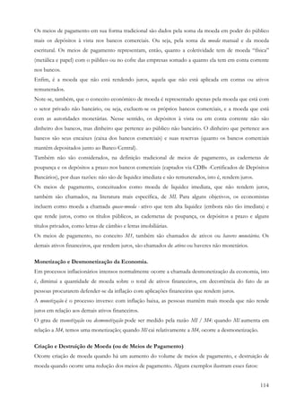 114
Os meios de pagamento em sua forma tradicional são dados pela soma da moeda em poder do público
mais os depósitos à vista nos bancos comerciais. Ou seja, pela soma da moeda manual e da moeda
escritural. Os meios de pagamento representam, então, quanto a coletividade tem de moeda “física”
(metálica e papel) com o público ou no cofre das empresas somado a quanto ela tem em conta corrente
nos bancos.
Enfim, é a moeda que não está rendendo juros, aquela que não está aplicada em contas ou ativos
remunerados.
Note-se, também, que o conceito econômico de moeda é representado apenas pela moeda que está com
o setor privado não bancário, ou seja, excluem-se os próprios bancos comerciais, e a moeda que está
com as autoridades monetárias. Nesse sentido, os depósitos à vista ou em conta corrente não são
dinheiro dos bancos, mas dinheiro que pertence ao público não bancário. O dinheiro que pertence aos
bancos são seus encaixes (caixa dos bancos comerciais) e suas reservas (quanto os bancos comerciais
mantêm depositados junto ao Banco Central).
Também não são considerados, na definição tradicional de meios de pagamento, as cadernetas de
poupança e os depósitos a prazo nos bancos comerciais (captados via CDBs -Certificados de Depósitos
Bancários), por duas razões: não são de liquidez imediata e são remunerados, isto é, rendem juros.
Os meios de pagamento, conceituados como moeda de liquidez imediata, que não rendem juros,
também são chamados, na literatura mais específica, de MI. Para alguns objetivos, os economistas
incluem como moeda a chamada quase-moeda - ativo que tem alta liquidez (embora não tão imediata) e
que rende juros, como os títulos públicos, as cadernetas de poupança, os depósitos a prazo e alguns
títulos privados, como letras de câmbio e letras imobiliárias.
Os meios de pagamento, no conceito M1, também são chamados de ativos ou haveres monetários. Os
demais ativos financeiros, que rendem juros, são chamados de ativos ou haveres não monetários.
Monetização e Desmonetização da Economia.
Em processos inflacionários intensos normalmente ocorre a chamada desmonetização da economia, isto
é, diminui a quantidade de moeda sobre o total de ativos financeiros, em decorrência do fato de as
pessoas procurarem defender-se da inflação com aplicações financeiras que rendem juros.
A monetização é o processo inverso: com inflação baixa, as pessoas mantêm mais moeda que não rende
juros em relação aos demais ativos financeiros.
O grau de monetização ou desmonetização pode ser medido pela razão MI / M4: quando Ml aumenta em
relação a M4, temos uma monetização; quando Ml cai relativamente a M4, ocorre a desmonetização.
Criação e Destruição de Moeda (ou de Meios de Pagamento)
Ocorre criação de moeda quando há um aumento do volume de meios de pagamento, e destruição de
moeda quando ocorre uma redução dos meios de pagamento. Alguns exemplos ilustram esses fatos:
 
