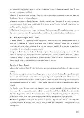 115
• Aumento dos empréstimos ao setor privado: Criação de moeda (os bancos comerciais tiram de suas
reservas e emprestam ao público).
• Resgate de um empréstimo no banco: Destruição de moeda (reduz os meios de pagamento, já que sai
do público e retorna ao caixa dos bancos).
• Saque de um cheque no balcão do banco: Não há nem criação nem destruição de meios de pagamento,
pois simplesmente houve uma transferência de depósitos a vista (moeda escritural) para moeda em
poder do público (moeda manual).
• Depositante retira depósito a vista e o coloca em depósito a prazo: Destruição de moeda, pois os
depósitos a prazo são meios de pagamento, dado que não são de liquidez imediata, e rendem juros.
3.2. Oferta de moeda pelo Banco Central.
O Banco Central é o órgão responsável pela política monetária que tem como objetivo regular o
montante de moeda e de crédito e as taxas de juros, de forma compatível com o nível de atividade
econômica. Ou seja, o Banco Central deve procurar manter a liquidez da economia, atendendo às
necessidades de transações do sistema econômico.
Compete ao Banco Central do Brasil (Bacen) cumprir e fazer cumprir as disposições que lhe são
atribuídas pela legislação em vigor e as normas expedidas pelo Conselho Monetário Nacional. O Banco
Central do Brasil é o órgão executor da política monetária, além de exercer a regulamentação e a
fiscalização de todas as atividades de intermediação financeira no país.
Funções do Banco Central.
• Banco dos bancos: O fluxo de caixa dos bancos tanto pode apresentar insuficiência de recursos como
excesso.
No primeiro caso, precisam ser socorridos, e quem o faz é o Banco Central. No segundo caso, os
bancos, para não deixarem seus recursos ociosos, os depositam no Banco Central. Além disso, há a
necessidade de transferência de fundos entre os bancos comerciais, como resultado positivo ou negativo
da câmara de compensação de cheques e outros papéis, o que é feito através de suas contas no Banco
Central.
No Brasil, a câmara de compensação de cheques e outros papéis é realizada pelo Banco do Brasil em
local onde todos os bancos trocam seus débitos e créditos do dia. O Banco do Brasil também recebe
depósitos do governo, e não o Banco Central. Isso porque o Banco Central, junto com o Conselho
Monetário Nacional, é um órgão normativo, enquanto o Banco do Brasil é um órgão executivo.
•••• Banco do governo: Grande parte dos recursos do governo é depositada no Banco Central. Quando
o governo necessita de recursos, saca junto ao Banco Central em contrapartida à entrega de títulos da
dívida pública.
 