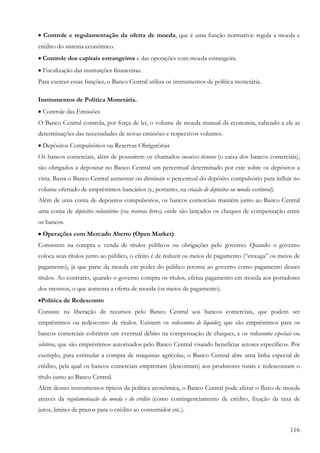 116
• Controle e regulamentação da oferta de moeda, que é uma função normativa: regula a moeda e
crédito do sistema econômico.
• Controle dos capitais estrangeiros e das operações com moeda estrangeira.
• Fiscalização das instituições financeiras.
Para exercer essas funções, o Banco Central utiliza os instrumentos de política monetária.
Instrumentos de Política Monetária.
• Controle das Emissões
O Banco Central controla, por força de lei, o volume de moeda manual da economia, cabendo a ele as
determinações das necessidades de novas emissões e respectivos volumes.
• Depósitos Compulsórios ou Reservas Obrigatórias
Os bancos comerciais, além de possuírem os chamados encaixes técnicos (o caixa dos bancos comerciais),
são obrigados a depositar no Banco Central um percentual determinado por este sobre os depósitos a
vista. Basta o Banco Central aumentar ou diminuir o percentual do depósito compulsório para influir no
volume ofertado de empréstimos bancários (e, portanto, na criação de depósitos ou moeda escritural).
Além de uma conta de depósitos compulsórios, os bancos comerciais mantêm junto ao Banco Central
uma conta de depósitos voluntários (ou reservas livres), onde são lançados os cheques de compensação entre
os bancos.
•••• Operações com Mercado Aberto (Open Market)
Consistem na compra e venda de títulos públicos ou obrigações pelo governo. Quando o governo
coloca seus títulos junto ao público, o efeito é de reduzir os meios de pagamento (“enxuga” os meios de
pagamento), já que parte da moeda em poder do público retorna ao governo como pagamento desses
títulos. Ao contrário, quando o governo compra os títulos, efetua pagamento em moeda aos portadores
dos mesmos, o que aumenta a oferta de moeda (os meios de pagamento).
•Política de Redesconto
Consiste na liberação de recursos pelo Banco Central aos bancos comerciais, que podem ser
empréstimos ou redesconto de títulos. Existem os redescontos de liquidez, que são empréstimos para os
bancos comerciais cobrirem um eventual débito na compensação de cheques, e os redescontos especiais ou
seletivos, que são empréstimos autorizados pelo Banco Central visando beneficiar setores específicos. Por
exemplo, para estimular a compra de máquinas agrícolas, o Banco Central abre uma linha especial de
crédito, pela qual os bancos comerciais emprestam (descontam) aos produtores rurais e redescontam o
título junto ao Banco Central.
Além desses instrumentos típicos da política econômica, o Banco Central pode afetar o fluxo de moeda
através da regulamentação da moeda e do crédito (como contingenciamento de crédito, fixação da taxa de
juros, limites de prazos para o crédito ao consumidor etc.).
 