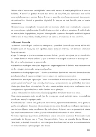 119
Há uma relação inversa entre o multiplicador e as taxas de retenção de moeda pelo público e de reservas
bancárias. A decisão do público de reter mais moeda em seu poder, não depositando nos bancos
comerciais, bem como o aumento da taxa de reservas requeridas pelos bancos comerciais (um aumento
no compulsório), diminui a quantidade disponível de recursos na rede bancária para os bancos
emprestarem.
Ressaltamos que o multiplicador monetário não tem nenhuma relação com o multiplicador keynesiano
de gastos, visto no capítulo anterior. O multiplicador monetário se refere ao mecanismo de multiplicação
de moeda (meios de pagamento), enquanto o multiplicador keynesiano diz respeito ao efeito dos gastos
sobre o nível de renda (não na moeda), refletindo um efeito na produção real de bens e serviços.
4. Demanda de moeda.
A demanda de moeda pela coletividade corresponde à quantidade de moeda que o setor privado não
bancário retém, em média, seja com o público, seja no cofre das empresas, e em depósitos a vista nos
bancos comerciais.
O que faz com que as pessoas e empresas retenham dinheiro, que não rende juros, em vez de utilizá-lo
na compra de títulos, imóveis etc? Isto é, quais os motivos ou razões para a demanda de moeda per se?
São três as razões pelas quais se retém moeda:
•Demanda de moeda para transações: As pessoas e empresas precisam de dinheiro para suas transações
do dia-a-dia, para alimentação, transporte, aluguel etc.
•Demanda de moeda por precaução: O público e as empresas precisam ter uma certa reserva monetária
para fazer em face de pagamentos imprevistos ou atrasos em recebimentos esperados.
•Demanda de moeda por especulação: Dentro de sua carteira de aplicações (porfólio), os investidores
devem deixar uma “cesta” para a moeda, observando, o comportamento da rentabilidade dos vários
títulos, para fazer algum novo negócio. Ou seja, a moeda, embora não apresente rendimentos, tem a
vantagem de ter liquidez imediata, e poder viabilizar novas aplicações.
As duas primeiras razões (transações e precaução) dependem diretamente do nível de renda.
É de esperar que, quanto maior a renda (seja das pessoas, seja a renda nacional), maior a necessidade de
moeda para transações e por precaução.
Considerando que a taxa de juros, para quem possui moeda, representa um rendimento, isto é, quanto se
ganha com aplicações financeiras, há uma relação inversa entre demanda de moeda por especulação e
taxa de juros. Quanto maior o rendimento dos títulos (a taxa de juros), menor a quantidade de moeda
que o aplicador retém em sua carteira, já que é melhor utilizá-la na compra de ativos rentáveis.
O motivo especulação (e, portanto, a influência da taxa de juros sobre a demanda de moeda) foi outra
contribuição de Keynes para a Teoria Macroeconômica. Antes, na chamada Teoria Clássica e
Neoclássica, a demanda de moeda era associada apenas à renda nacional, ou seja, só eram consideradas
os motivos transação e precaução para reter moeda.
 