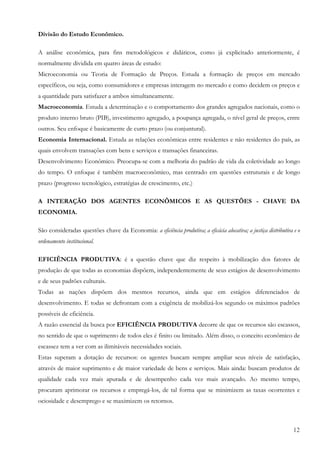 12
Divisão do Estudo Econômico.
A análise econômica, para fins metodológicos e didáticos, como já explicitado anteriormente, é
normalmente dividida em quatro áreas de estudo:
Microeconomia ou Teoria de Formação de Preços. Estuda a formação de preços em mercado
específicos, ou seja, como consumidores e empresas interagem no mercado e como decidem os preços e
a quantidade para satisfazer a ambos simultaneamente.
Macroeconomia. Estuda a determinação e o comportamento dos grandes agregados nacionais, como o
produto interno bruto (PIB), investimento agregado, a poupança agregada, o nível geral de preços, entre
outros. Seu enfoque é basicamente de curto prazo (ou conjuntural).
Economia Internacional. Estuda as relações econômicas entre residentes e não residentes do país, as
quais envolvem transações com bens e serviços e transações financeiras.
Desenvolvimento Econômico. Preocupa-se com a melhoria do padrão de vida da coletividade ao longo
do tempo. O enfoque é também macroeconômico, mas centrado em questões estruturais e de longo
prazo (progresso tecnológico, estratégias de crescimento, etc.)
A INTERAÇÃO DOS AGENTES ECONÔMICOS E AS QUESTÕES - CHAVE DA
ECONOMIA.
São consideradas questões chave da Economia: a eficiência produtiva; a eficácia alocativa; a justiça distributiva e o
ordenamento institucional.
EFICIÊNCIA PRODUTIVA: é a questão chave que diz respeito à mobilização dos fatores de
produção de que todas as economias dispõem, independentemente de seus estágios de desenvolvimento
e de seus padrões culturais.
Todas as nações dispõem dos mesmos recursos, ainda que em estágios diferenciados de
desenvolvimento. E todas se defrontam com a exigência de mobilizá-los segundo os máximos padrões
possíveis de eficiência.
A razão essencial da busca por EFICIÊNCIA PRODUTIVA decorre de que os recursos são escassos,
no sentido de que o suprimento de todos eles é finito ou limitado. Além disso, o conceito econômico de
escassez tem a ver com as ilimitáveis necessidades sociais.
Estas superam a dotação de recursos: os agentes buscam sempre ampliar seus níveis de satisfação,
através de maior suprimento e de maior variedade de bens e serviços. Mais ainda: buscam produtos de
qualidade cada vez mais apurada e de desempenho cada vez mais avançado. Ao mesmo tempo,
procuram aprimorar os recursos e empregá-los, de tal forma que se minimizem as taxas ocorrentes e
ociosidade e desemprego e se maximizem os retornos.
 