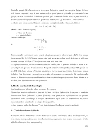 121
Contudo, quando há inflação, torna-se importante distinguir a taxa de juros nominal da taxa de juros
real. Assim, enquanto a taxa de juros nominal mede o preço pago ao poupador por suas decisões de
poupar, ou seja, de transferir o consumo presente para o consumo futuro, a taxa de juros real mede o
retorno de uma aplicação em termos de quantidades de bens, isto é, já descontada a taxa de inflação.
A relação entre a taxa nominal de juros, a taxa real e a inflação são dadas pela equação de Fisher:
(1 + i ) = (1 + r ) . (1 + 2π )
onde: i = taxa nominal de juros;
r = taxa real de juros;
π = taxa de inflação.
Tem-se, então, que:
(1 +r) = (1 + i )
(1 + π )
e:
r = (1 +_i ) - 1.
(1 + π )
Como exemplo, vamos supor que a taxa de inflação em um certo mês seja igual a 1,2%. Se a taxa de
juros nominal for de 1,706% nesse mesmo mês, qual será a taxa real de juros? Aplicando-se a fórmula
anterior, obtemos 0,005, ou 0,5% de juros em termos reais nesse mês.
Na legislação brasileira, há duas determinações sobre taxa de juros. A primeira encontra-se no art. 1.262
do Código Civil, que trata de juros nominais. A segunda está na Constituição Federal de 1988, que em seu
art. 192, § 32, fixa o teto de 12% para a taxa de juros real (ou seja, a taxa nominal descontada a taxa de
inflação). Esse dispositivo constitucional, contudo, até o presente momento não foi regulamentado,
devido às dificuldades que as autoridades monetárias encontrariam para gerenciar a dívida pública se as
taxas de juros fossem limitadas a esse percentual.
6. Moeda, nível de atividade e inflação:
interligação entre o lado real e o lado monetário da economia
No capítulo anterior analisamos o mercado de bens e serviços (lado real) e destacamos o papel dos
instrumentos fiscais (tributação e gastos públicos) e sua aplicação no equacionamento de questões
econômicas como desemprego e inflação. Mostraremos agora como os instrumentos de política
monetária podem ser utilizados na solução dessas questões.
A base para essa análise é a chamada Teoria Quantitativa da Moeda, que passamos a discutir.
6.1. Teoria Quantitativa da Moeda.
Existe uma relação direta entre o volume de moeda no sistema econômico e o lado real da economia, ou
seja, há uma correspondência entre o total dos meios de pagamentos num sistema econômico e o valor
global dos bens e serviços transacionados.
 
