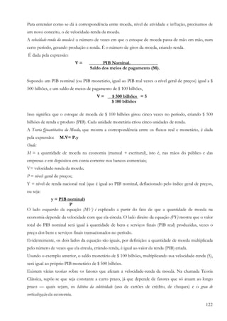 122
Para entender como se dá à correspondência entre moeda, nível de atividade e inf1ação, precisamos de
um novo conceito, o de velocidade-renda da moeda.
A velocidade-renda da moeda é o número de vezes em que o estoque de moeda passa de mão em mão, num
certo período, gerando produção e renda. É o número de giros da moeda, criando renda.
É dada pela expressão:
V = ______PIB Nominal.____________
Saldo dos meios de pagamento (M).
Supondo um PIB nominal (ou PIB monetário, igual ao PIB real vezes o nível geral de preços) igual a $
500 bilhões, e um saldo de meios de pagamento de $ 100 bilhões,
V = __$ 500 bilhões = 5
$ 100 bilhões
Isso significa que o estoque de moeda de $ 100 bilhões girou cinco vezes no período, criando $ 500
bilhões de renda e produto (PIB). Cada unidade monetária criou cinco unidades de renda.
A Teoria Quantitativa da Moeda, que mostra a correspondência entre os fluxos real e monetário, é dada
pela expressão: M.V= P.y
Onde:
M = a quantidade de moeda na economia (manual + escritural), isto é, nas mãos do público e das
empresas e em depósitos em conta corrente nos bancos comerciais;
V= velocidade-renda da moeda;
P = nível geral de preços;
Y = nível de renda nacional real (que é igual ao PIB nominal, deflacionado pelo índice geral de preços,
ou seja:
y = PIB nominal)
P
O lado esquerdo da equação (MV) é explicado a partir do fato de que a quantidade de moeda na
economia depende da velocidade com que ela circula. O lado direito da equação (PY) mostra que o valor
total do PIB nominal será igual à quantidade de bens e serviços finais (PIB real) produzidas, vezes o
preço dos bens e serviços finais transacionados no período.
Evidentemente, os dois lados da equação são iguais, por definição: a quantidade de moeda multiplicada
pelo número de vezes que ela circula, criando renda, é igual ao valor da renda (PIB) criada.
Usando o exemplo anterior, o saldo monetário de $ 100 bilhões, multiplicando sua velocidade-renda (5),
será igual ao próprio PIB monetário de $ 500 bilhões.
Existem várias teorias sobre os fatores que afetam a velocidade-renda da moeda. Na chamada Teoria
Clássica, supõe-se que seja constante a curto prazo, já que depende de fatores que só atuam ao longo
prazo — quais sejam, os hábitos da coletividade (uso de cartões de crédito, de cheques) e o grau de
verticalização da economia.
 
