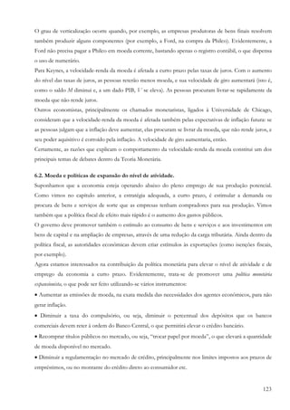 123
O grau de verticalização ocorre quando, por exemplo, as empresas produtoras de bens finais resolvem
também produzir alguns componentes (por exemplo, a Ford, na compra da Philco). Evidentemente, a
Ford não precisa pagar a Philco em moeda corrente, bastando apenas o registro contábil, o que dispensa
o uso de numerário.
Para Keynes, a velocidade-renda da moeda é afetada a curto prazo pelas taxas de juros. Com o aumento
do nível das taxas de juros, as pessoas reterão menos moeda, e sua velocidade de giro aumentará (isto é,
como o saldo M diminui e, a um dado PIB, V se eleva). As pessoas procuram livrar-se rapidamente da
moeda que não rende juros.
Outros economistas, principalmente os chamados monetaristas, ligados à Universidade de Chicago,
consideram que a velocidade-renda da moeda é afetada também pelas expectativas de inflação futura: se
as pessoas julgam que a inflação deve aumentar, elas procuram se livrar da moeda, que não rende juros, e
seu poder aquisitivo é corroído pela inflação. A velocidade de giro aumentaria, então.
Certamente, as razões que explicam o comportamento da velocidade-renda da moeda constitui um dos
principais temas de debates dentro da Teoria Monetária.
6.2. Moeda e políticas de expansão do nível de atividade.
Suponhamos que a economia esteja operando abaixo do pleno emprego de sua produção potencial.
Como vimos no capítulo anterior, a estratégia adequada, a curto prazo, é estimular a demanda ou
procura de bens e serviços de sorte que as empresas tenham compradores para sua produção. Vimos
também que a política fiscal de efeito mais rápido é o aumento dos gastos públicos.
O governo deve promover também o estímulo ao consumo de bens e serviços e aos investimentos em
bens de capital e na ampliação de empresas, através de uma redução da carga tributária. Ainda dentro da
política fiscal, as autoridades econômicas devem criar estímulos às exportações (como isenções fiscais,
por exemplo).
Agora estamos interessados na contribuição da política monetária para elevar o nível de atividade e de
emprego da economia a curto prazo. Evidentemente, trata-se de promover uma política monetária
expansionista, o que pode ser feito utilizando-se vários instrumentos:
• Aumentar as emissões de moeda, na exata medida das necessidades dos agentes econômicos, para não
gerar inflação.
• Diminuir a taxa do compulsório, ou seja, diminuir o percentual dos depósitos que os bancos
comerciais devem reter à ordem do Banco Central, o que permitirá elevar o crédito bancário.
• Recomprar títulos públicos no mercado, ou seja, “trocar papel por moeda”, o que elevará a quantidade
de moeda disponível no mercado.
• Diminuir a regulamentação no mercado de crédito, principalmente nos limites impostos aos prazos de
empréstimos, ou no montante do crédito direto ao consumidor etc.
 