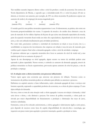 124
Tais medidas causarão impactos diretos sobre o nível de produto e renda da economia. Em termos da
Teoria Quantitativa da Moeda, e supondo que a velocidade-renda (V) e o nível de preços (P) não se
alterem, se tivermos um aumento, por exemplo, de 10% na oferta monetária M, poderemos esperar um
aumento de renda (e do emprego) da mesma magnitude pois:
M V P y
(aumenta 10%) (constante) = (constante) (aumenta 10%)
O sentido geral de uma política monetária expansionista é esse. Evidentemente, na prática, não existe em
Economia proporcionalidades tão exatas. A expansão da moeda e do crédito deve diminuir a taxa de
juros de mercado. Se for válida a hipótese de Keynes de que existe uma demanda especulativa de moeda,
parte da expansão monetária ficará retida em mãos dos especuladores, dependendo do nível de taxas de
juros, e não será utilizada imediatamente para atividades produtivas.
Por outro lado, precisamos conhecer a elasticidade dos investimentos em relação às taxas de juros, isto é, a
sensibilidade ou resposta dos investimentos das empresas em relação à taxa de juros de mercado, para
verificar qual o impacto final sobre a demanda agregada e sobre o nível de atividade e emprego.
É oportuno salientar que a expansão monetária deve levar ao aumento do nível de renda real y, mas
também pode levar ao aumento de preços P.
Apesar de um desemprego ao nível agregado, alguns setores ou ramos de atividade podem estar
operando à plena capacidade. Nesses setores, o estímulo ao aumento da demanda agregada, através de
políticas monetárias ou fiscais expansionistas, provocaria apenas aumento do nível de preços, e não da
produção e emprego.
6.3. A relação entre a oferta monetária com processo inflacionário
Vamos supor agora uma economia que atravesse um processo de inflação. Veremos como os
instrumentos de política monetária podem ser utilizados para debelar ou amenizar o processo.
Definimos no capítulo anterior o hiato inflacionário, onde a demanda agregada de bens e serviços está
bastante aquecida, superando a capacidade produtiva da economia, ou a oferta de pleno emprego. É uma
típica inflação de demanda.
Em tese, como se trata de uma situação onde a oferta agregada é escassa em relação à demanda, o ideal
seria elevar a oferta, e não diminuir a procura. Em termos de política monetária, a oferta pode ser
elevada por maior disponibilidade de financiamento a produção e diminuição das taxas de juros,
inclusive subsidiadas.
Entretanto, como já foi colocado anteriormente, a oferta agregada é relativamente rígida a curto prazo,
pois depende de recursos como bens de capital, disponibilidade de mão-de-obra e tecnologia, que
requerem um prazo maior para aquisição e posterior maturação, quando a produção se inicia.
 