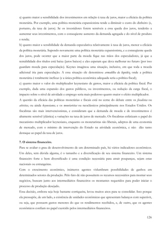 126
a) quanto maior a sensibilidade dos investimentos em relação à taxa de juros, maior a eficácia da política
monetária. Por exemplo, uma política monetária expansionista tende a diminuir o custo do dinheiro (e,
portanto, da taxa de juros). Se os investidores forem sensíveis a essa queda dos juros, tenderão a
aumentar seus investimentos, com o conseqüente aumento da demanda agregada e do nível de produto
e renda;
b) quanto maior a sensibilidade da demanda especulativa relativamente à taxa de juros, menor a eficácia
da política monetária. Supondo novamente uma política monetária expansionista, e a conseqüente queda
dos juros, pode ocorrer que a maior parte da moeda fique nas mãos dos especuladores, já que a
rentabilidade dos títulos está baixa (juros baixos) e eles esperam que deva melhorar no futuro (por isso
guardam moeda para especulação). Keynes imaginou uma situação, inclusive, em que toda a moeda
adicional iria para especulação. A essa situação ele denominou armadilha da liquidez, onde a política
monetária é totalmente ineficaz (e a única política econômica adequada seria a política fiscal);
c) quanto maior o valor do multiplicador keynesiano de gastos, maior a eficácia da política fiscal. Por
exemplo, dada uma expansão dos gastos públicos, ou investimentos, ou redução da carga fiscal, o
impacto sobre o nível de atividade e emprego seria mais poderoso quanto maior o efeito multiplicador.
A questão da eficácia das políticas monetárias e fiscais está no cerne do debate entre os fiscalistas ou
ativistas, ou ainda keynesianos, e os monetaristas ou neoclássicos principalmente nos Estados Unidos. Os
fiscalistas são mais intervencionistas, e consideram que a demanda de moeda e de investimentos é
altamente sensível (elástica) a variações na taxa de juros de mercado. Os fiscalistas enfatizam o papel do
mecanismo multiplicador keynesiano, enquanto os monetaristas são liberais, adeptos de uma economia
de mercado, com o mínimo de intervenção do Estado na atividade econômica, e não dão tanto
destaque ao papel da taxa de juros.
7. O sistema financeiro.
Para se avaliar o grau de desenvolvimento de um determinado país, há vários indicadores econômicos.
Um deles, sem dúvida alguma, é o tamanho e a diversificação de seu sistema financeiro. Um sistema
financeiro forte e bem diversificado é uma condição necessária para atrair poupanças, sejam estas
nacionais ou estrangeiras.
Com o crescimento econômico, inúmeros agentes vislumbram possibilidades de ganhos em
determinados setores da produção. Pelo fato de não possuírem os recursos necessários para montar seus
negócios, buscam junto aos intermediários financeiros os montantes requeridos para poder iniciar o
processo de produção desejado.
Essa decisão, embora seja hoje bastante corriqueira, levou muitos anos para se consolidar. Isso porque
ela pressupõe, de um lado, a existência de unidades econômicas que apresentam balanços com superávit,
ou seja, que possuem gastos menores do que os rendimentos recebidos, e, de outro, que os agentes
econômicos confiam no papel exercido pelos intermediários financeiros.
 