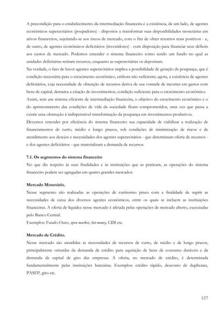 127
A precondição para o estabelecimento da intermediação financeira é a existência, de um lado, de agentes
econômicos superavitários (poupadores) - dispostos a transformar suas disponibilidades monetárias em
ativos financeiros, sujeitando-se aos riscos de mercado, com o fim de obter retornos reais positivos - e,
de outro, de agentes econômicos deficitários (investidores) - com disposição para financiar seus déficits
aos custos de mercado. Podemos entender o sistema financeiro como sendo um fundo no qual as
unidades deficitárias retiram recursos, enquanto as superavitárias os depositam.
Na verdade, o fato de haver agentes superavitários implica a possibilidade de geração de poupança, que é
condição necessária para o crescimento econômico, embora não suficiente; agora, a existência de agentes
deficitários, cuja necessidade de obtenção de recursos deriva de sua vontade de incorrer em gastos com
bens de capital, demarca a criação de investimentos, condição suficiente para o crescimento econômico.
Assim, sem um sistema eficiente de intermediação financeira, o objetivo do crescimento econômico e o
do aprimoramento das condições de vida da sociedade ficam comprometidos, uma vez que passa a
existir uma obstrução à indispensável transformação da poupança em investimentos produtivos.
Devemos entender por eficiência do sistema financeiro sua capacidade de viabilizar a realização de
financiamentos de curto, médio e longo prazos, sob condições de minimização de riscos e de
atendimento aos desejos e necessidades dos agentes superavitários - que determinam oferta de recursos -
e dos agentes deficitários - que materializam a demanda de recursos.
7.1. Os segmentos do sistema financeiro
No que diz respeito às suas finalidades e às instituições que as praticam, as operações do sistema
financeiro podem ser agregadas em quatro grandes mercados:
Mercado Monetário.
Nesse segmento são realizadas as operações de curtíssimo prazo com a finalidade de suprir as
necessidades de caixa dos diversos agentes econômicos, entre os quais se incluem as instituições
financeiras. A oferta de liquidez nesse mercado é afetada pelas operações de mercado aberto, executadas
pelo Banco Central.
Exemplos: Fundo-Ouro, open market, hot-money, CDI etc.
Mercado de Crédito.
Nesse mercado são atendidas as necessidades de recursos de curto, de médio e de longo prazos,
principalmente oriundas da demanda de crédito para aquisição de bens de consumo duráveis e da
demanda de capital de giro das empresas. A oferta, no mercado de crédito, é determinada
fundamentalmente pelas instituições bancárias. Exemplos: crédito rápido, desconto de duplicatas,
PASEP, giro etc.
 