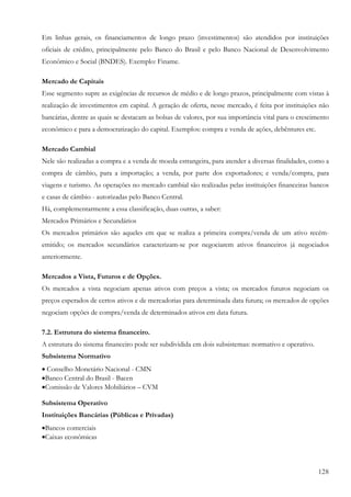 128
Em linhas gerais, os financiamentos de longo prazo (investimentos) são atendidos por instituições
oficiais de crédito, principalmente pelo Banco do Brasil e pelo Banco Nacional de Desenvolvimento
Econômico e Social (BNDES). Exemplo: Finame.
Mercado de Capitais
Esse segmento supre as exigências de recursos de médio e de longo prazos, principalmente com vistas à
realização de investimentos em capital. A geração de oferta, nesse mercado, é feita por instituições não
bancárias, dentre as quais se destacam as bolsas de valores, por sua importância vital para o crescimento
econômico e para a democratização do capital. Exemplos: compra e venda de ações, debêntures etc.
Mercado Cambial
Nele são realizadas a compra e a venda de moeda estrangeira, para atender a diversas finalidades, como a
compra de câmbio, para a importação; a venda, por parte dos exportadores; e venda/compra, para
viagens e turismo. As operações no mercado cambial são realizadas pelas instituições financeiras bancos
e casas de câmbio - autorizadas pelo Banco Central.
Há, complementarmente a essa classificação, duas outras, a saber:
Mercados Primários e Secundários
Os mercados primários são aqueles em que se realiza a primeira compra/venda de um ativo recém-
emitido; os mercados secundários caracterizam-se por negociarem ativos financeiros já negociados
anteriormente.
Mercados a Vista, Futuros e de Opções.
Os mercados a vista negociam apenas ativos com preços a vista; os mercados futuros negociam os
preços esperados de certos ativos e de mercadorias para determinada data futura; os mercados de opções
negociam opções de compra/venda de determinados ativos em data futura.
7.2. Estrutura do sistema financeiro.
A estrutura do sistema financeiro pode ser subdividida em dois subsistemas: normativo e operativo.
Subsistema Normativo
• Conselho Monetário Nacional - CMN
•Banco Central do Brasil - Bacen
•Comissão de Valores Mobiliários – CVM
Subsistema Operativo
Instituições Bancárias (Públicas e Privadas)
•Bancos comerciais
•Caixas econômicas
 