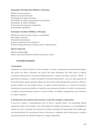 129
Instituições Não Bancárias (Públicas e Privadas)
• Bancos de investimentos
• Bancos de desenvolvimento
• Companhias de desenvolvimento
• Sociedades de crédito, financiamento e investimento
• Sociedades de crédito imobiliário
• Associações de poupança e empréstimo
• Companhias seguradoras
Instituições Auxiliares (Públicas e Privadas)
• Bolsas de valores (de ações, futuros e commodities)
• Sociedades corretoras
• Sociedades distribuidoras
• Agentes autônomos de investimentos
• Outros (leasing, factoring, cobrança, análise e cadastramento)
Agentes Especiais
• Banco do Brasil (BB)
• Banco Nacional de Desenvolvimento Econômico e Social
O SETOR EXTERNO.
1. Introdução:
Atualmente, ao menos do ponto de vista econômico, o mundo se apresenta crescentemente interligado,
seja através dos fluxos comerciais, seja através dos fluxos financeiros. De modo geral, as relações
econômicas internacionais têm posição fundamental para a maioria dos países, inclusive o Brasil. A
partir dessa constatação, o estudo da chamada “Economia Internacional” , como um ramo específico da
Teoria Econômica, ganhou destaque. Dentro do ramo da Economia Internacional, costuma-se dividir as
questões teóricas em dois grandes blocos: os aspectos microeconômicos, ou a Teoria do Comércio
Internacional, que procura justificar os benefícios para cada país, advindos do comércio internacional; e
os aspectos macroeconômicos, relativos à taxa de cambio e ao balanço de pagamentos, que trataremos
nos tópicos seguintes.
2. Fundamentos do comércio internacional: a teoria das vantagens comparativas.
O que leva os países a comercializarem entre si? Esta é a questão básica a ser respondida. Muitas
explicações podem ser levantadas, como a diversidade de condições de produção, ou a possibilidade de
redução de custos (a obtenção de economias de escala) na produção de determinado bem vendido para
um mercado global. Os economistas clássicos forneceram a explicação teórica básica para o comércio
internacional através do chamado Princípio das Vantagens Comparativas.
 